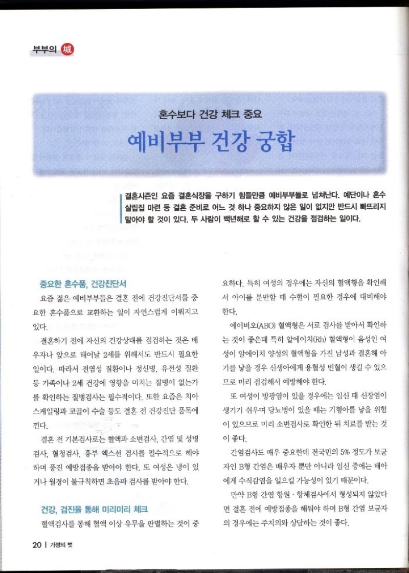 부부의 정  혼수보다 건강 체크 중요  예비부부 건강 궁합  결혼시즌인 요즘 결혼식장을 구하기 힘들만큼 예비부부들로 넘쳐난다. 예단이나 혼수 살림집 마련 등 결혼 준비로 어느 것 하나 중요하지 않은 일이 없지만 반드시 빠뜨리지 말아야 할 것이 있다. 두 사람이 백년해로 할 수 있는 건강을 점검하는 일이다.  중요한 혼수품 건강진단서  요즘 젊은 예비부부들은 결혼 전에 건강진단서를 중 요한 혼수품으로 교환하는 일이 자연스럽게 이뤄지고  있다.  결혼하기 전에 자신의 건강상태를 점검하는 것은 배 우자나 앞으로 태어날 2세를 위해서도 반드시 필요한  일이다. 따라서 전염성 질환이나 정신병 유전성 질환 등 가족이나 2세 건강에 영향을 미치는 질병이 없는가  를 확인하는 질병검사는 필수적이다. 또한 요즘은 치아  스케일링과 코골이 수술 등도 결혼 전 건강진단 품목에  낀다.  결혼 전 기본검사로는 혈액과 소변검사 간염 및 성병 검사 혈청검사 흉부 엑스선 검사를 필수적으로 해야  하며 풍진 예방접종을 받아야 한다. 또 여성은 냉이 있  거나 월경이 불규칙하면 초음파 검사를 받아야 한다.  건강 검진을 통해 미리미리 체크  혈액검사를 통해 혈액 이상 유무을 판별하는 것이 중  요하다. 특히 여성의 경우에는 자신의 혈액형을 확인해 서 아이를 분만할 때 수혈이 필요한 경우에 대비해야  한다.  에이비오ABO 혈액형은 서로 검사를 받아서 확인하 는 것이 좋은데 특히 알에이치Rh 혈액형이 음성인 여 성이 알에이치 양성의 혈액형을 가진 남성과 결혼해 아 기를 낳을 경우 신생아에게 용혈성 빈혈이 생길 수 있으  므로 미리 점검해서 예방해야 한다.  또 여성이 방광염이 있을 경우에는 임신 때 신장염이 생기기 쉬우며 당뇨병이 있을 때는 기형아를 낳을 위험 이 있으므로 미리 소변검사로 확인한 뒤 치료를 받는 것  이 좋다.  간염검사도 매우 중요한데 전국민의 5 정도가 보균  자인 B형 간염은 배우자 뿐만 아니라 임신 중에는 태아 에게 수직감염을 일으킬 가능성이 있기 때문이다.  만약 B형 간염 항원항체검사에서 형성되지 않았다 면 결혼 전에 예방접종을 해둬야 하며 B형 간염 보균자 의 경우에는 주치의와 상담하는 것이 좋다. 