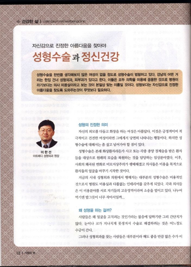 건강한 삶   자신감으로 진정한 아름다움을 찾아야  성형수술과 정신건강  성형수술을 한번쯤 생각해보지 않은 여성이 없을 정도로 성형수술이 범람하고 있다. 강남의 어떤 거 라는 한집 건너 성형외과 피부과가 있다고 한다. 이들은 모두 의학을 미용에 응용한 것으로 병원이 라기보다는 의사 미용실이라고 보는 것이 본질상 맞는 이름일 것이다. 성형보다는 자신감으로 진정한 아름다움을 찾도록 도와주는것이 무엇보다 필요하다.  이한선 아트메디 성형외과 원장  성형의 진정한 의미  자신의 외모를 다듬고 화장을 하는 여성은 아름답다. 이것은 긍정적이며 적  극적이고 건전한 여성이라면 그에게서 당연히 나타나는 행동이다. 하지만 성  형수술에 대해서는 좀 짚고 넘어가야 할 점이 있다.  성형수술은 본래 화상환자라든가 사고 또는 각종 종양 절제술을 받은 환자  들을 대상으로 원래의 모습을 복원하는 것을 담당하는 임상분야였다. 이후  사회의 왜곡된 변화로 미모지상주의가 팽배해졌고 의사들은 미용을 목적으로  환자들의 얼굴을 바꾸기 시작한 것이다.  지금의 시내 성형외과 의원에서 행해지는 대부분의 성형수술은 미용적인  것으로서 병원도 미용실과 다름없는 인테리어를 갖추게 되었다. 각과 의사들  은 이 미용분야를 서로 자기들의 고유영역이라며 소송을 벌이고 있다. 나누어  먹기엔 밥그릇이 너무 작아서일까...  왜 성형을 하는 걸까  사람들은 왜 얼굴을 고치려는 것인가라는 물음에 답하기란 그리 간단치가  않다. 눈이나 코가 지나치게 못생겨서 수술로 해결하려는 것은 어느정도  수긍이 간다.  그러나 성형외과를 찾는 사람들은 대부분이라 해도 좋을 만큼 많은 수가 이 