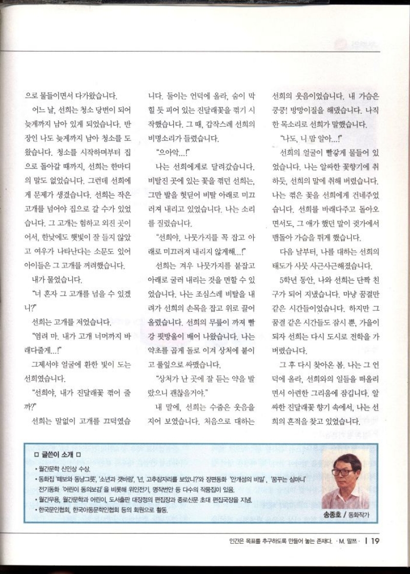 으로 물들이면서 다가왔습니다.  어느 날 선희는 청소당번이 되어  늦게까지 남아 있게 되었습니다. 반  장인 나도 늦게까지 남아 청소를 도  왔습니다. 청소를 시작하며부터 집  으로 돌아갈 때까지 선희는 한마디  의 말도 없었습니다. 그런데 선희에  게 문제가 생겼습니다. 선희는 작은  고개를 넘어야 집으로 갈 수가 있었  습니다. 그 고개는 험하고 외진 곳이  어서 한낮에도 햇빛이 잘 들지 않았  고 여우가 나타난다는 소문도 있어  아이들은 그 고개를 꺼려했습니다.  내가 물었습니다.  너 혼자 그 고개를 넘을 수 있겠  4  선희는 고개를 저었습니다.  염려 마. 내가 고개 너머까지 바  래다줄게....  그제서야 얼굴에 환한 빛이 도는  선희였습니다.  선희야 내가 진달래꽃 꺾어 줄  까  선희는 말없이 고개를 끄덕였습  니다. 둘이는 언덕에 올라 숨이 막  힐 듯 피어 있는 진달래꽃을 꺾기 시  작했습니다. 그때 갑작스레 선희의  비명소리가 들렸습니다.  으아악.....  나는 선희에게로 달려갔습니다.  비탈진 곳에 있는 꽃을 꺾던 선희는  그만 발을 헛딛어 비탈 아래로 미끄  러져 내리고 있었습니다. 나는 소리  를 질렀습니다.  선희야. 나뭇가지를 꼭 잡고 아  래로 미끄러져 내리지 않게해...  선희는 겨우 나뭇가지를 붙잡고  아래로 굴러 내리는 것을 면할 수 있  었습니다. 나는 조심스레 비탈을 내  려가 선희의 손목을 잡고 위로 끌어  올렸습니다. 선희의 무릎이 까져 빨  강 핏방울이 배어 나왔습니다. 나는  약초를 곱게 돌로 이겨 상처에 붙이  고 풀잎으로 싸맸습니다.  상처가 난 곳에 잘 듣는 약을 발  랐으니 괜찮을거야.  내 말에 선희는 수줍은 웃음을  지어 보였습니다. 처음으로 대하는  선희의 웃음이었습니다. 내 가슴은  쿵쿵 방망이질을 해댔습니다. 나직  한목소리로 선희가 말했습니다.  나도 니 맘 알아.....  선희의 얼굴이 빨갛게 물들어 있  었습니다. 나는 알싸한 꽃향기에 취  하듯 선희의 말에 취해 버렸습니다.  나는 꺾은 꽃을 선희에게 건네주었  습니다. 선희를 바래다주고 돌아오  면서도 그 애가 했던 말이 귓가에서  맴돌아 가슴을 뛰게 했습니다.  다음 날부터 나를 대하는 선희의  태도가 사뭇 사근사근해졌습니다.  5학년 동안 나와 선희는 단짝 친  구가 되어 지냈습니다. 마냥 꿈결만  같은 시간들이었습니다. 하지만 그  꿈결 같은 시간들도 잠시 뿐 가을이  되자 선희는 다시 도시로 전학을 가  버렸습니다.  그 후 다시 찾아온 봄. 나는 그 언  덕에 올라 선희와의 일들을 떠올리  면서 아련한 그리움에 잠깁니다. 알  싸한 진달래꽃 향기 속에서 나는 선  희의 흔적을 찾고 있었습니다.  ᄆ 글쓴이 소개 ᄆ  ●월간문학 신인상 수상.  ・동화집 떼보와 동냥그릇 소년과 갯바람 넌 고추잠자리를 보았니와 장편동화 안개성의 비밀 꿈꾸는 심마니  전기동화 어린이 동의보감을 비롯해 위인전기 명작번안 등 다수의 작품집이 있음.  •월간무용 월간문학과 어린이 도서출판 대장정의 편집장과 종로신문 초대 편집국장을 지낸  ・한국문인협회 한국아동문학인협회 등의 회원으로 활동.  송종호동화작가 