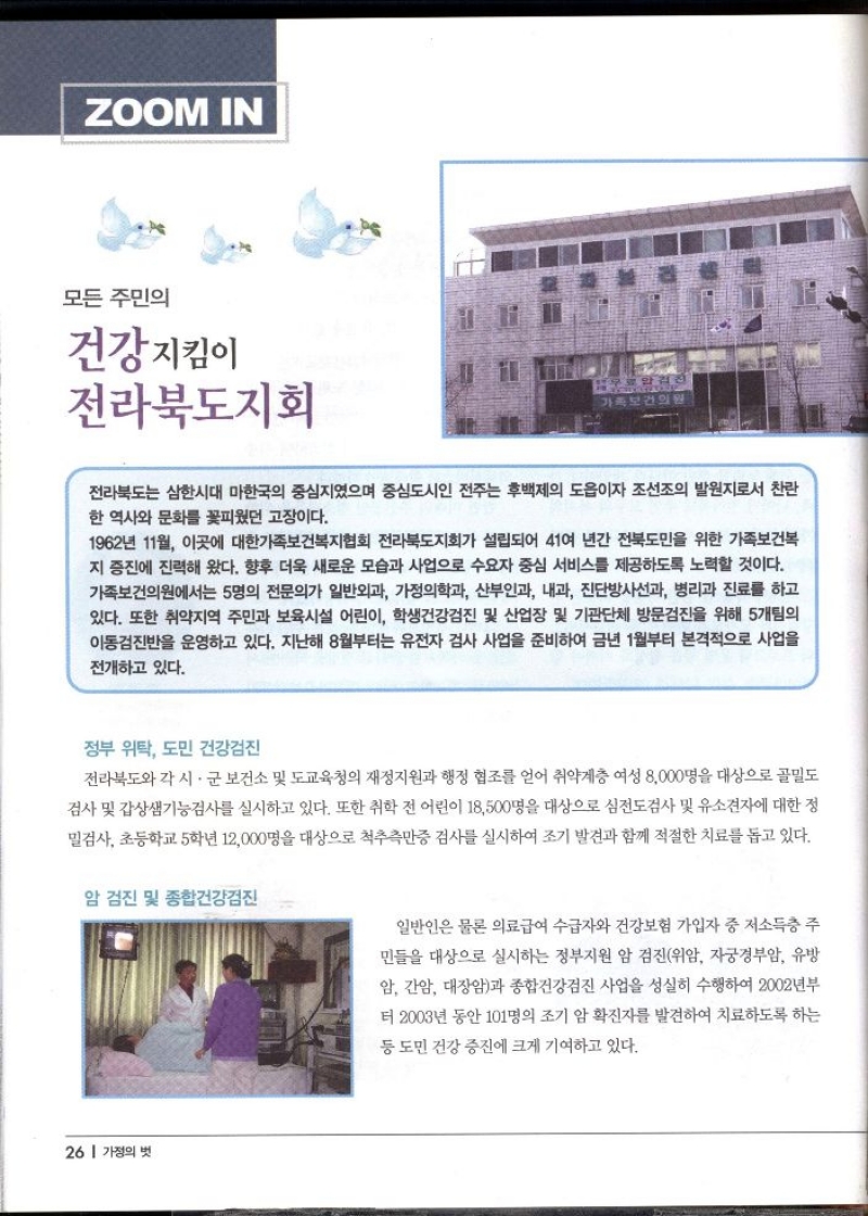 ZOOM IN  모든 주민의 건강지킴이 전라북도지회  전라북도는 삼한시대 마한국의 중심지였으며 중심도시인 전주는 후백제의 도읍이자 조선조의 발원지로서 찬란 한 역사와 문화를 꽃피웠던 고장이다.  1962년 11월 이곳에 대한가족보건복지협회 전라북도지회가 설립되어 41여 년간 전북도민을 위한 가족보건복 지 증진에 진력해 왔다. 향후 더욱 새로운 모습과 사업으로 수요자 중심 서비스를 제공하도록 노력할 것이다. 가족보건의원에서는 5명의 전문의가 일반외과 가정의학과 산부인과 내과 진단방사선과 병리과 진료를 하고 있다. 또한 취약지역 주민과 보육시설 어린이 학생건강검진 및 산업장 및 기관단체 방문검진을 위해 5개팀의 이동검진반을 운영하고 있다. 지난해 8월부터는 유전자 검사 사업을 준비하여 금년 1월부터 본격적으로 사업을 전개하고 있다.  정부 위탁 도민 건강검진  전라북도와 각 시·군 보건소 및 도교육청의 재정지원과 행정 협조를 얻어 취약계층 여성 8000명을 대상으로 골밀도 검사 및 갑상샘기능검사를 실시하고 있다. 또한 취학 전 어린이 18500명을 대상으로 심전도검사 및 유소견자에 대한 정 밀검사 초등학교 5학년 12000명을 대상으로 척추측만증 검사를 실시하여 조기 발견과 함께 적절한 치료를 돕고 있다.  암 검진 및 종합건강검진  일반인은 물론 의료급여 수급자와 건강보험 가입자 중 저소득층 주  민들을 대상으로 실시하는 정부지원 암 검진위암 자궁경부암 유방  암 간암 대장암과 종합건강검진 사업을 성실히 수행하여 2002년부 터 2003년 동안 101명의 조기 암 확진자를 발견하여 치료하도록 하는  등 도민 건강 증진에 크게 기여하고 있다. 