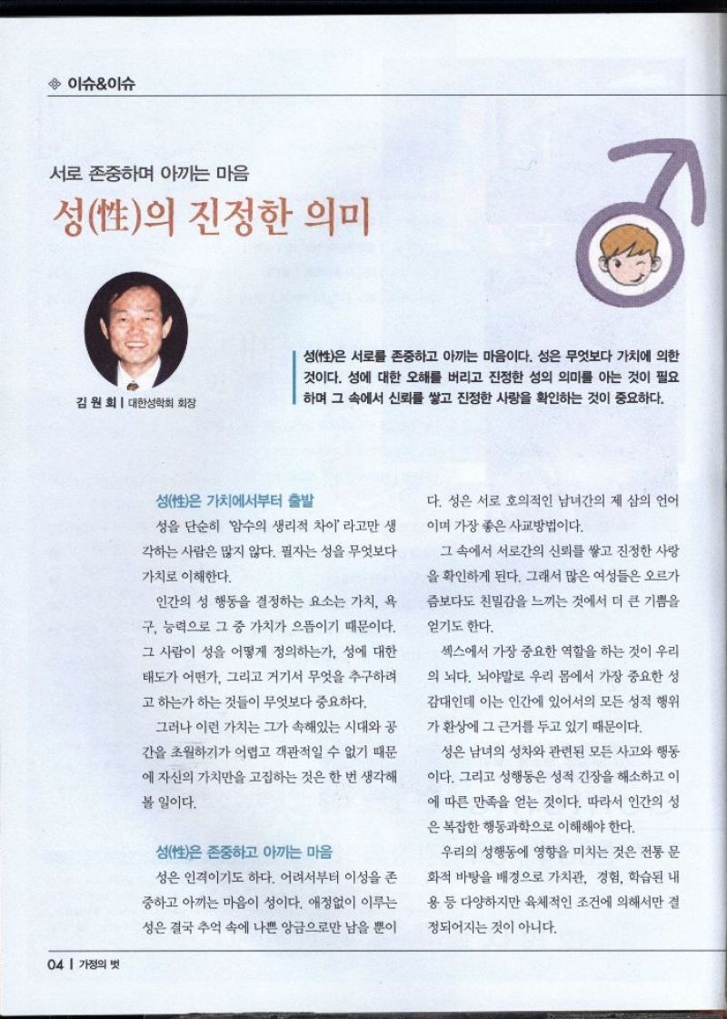 이슈이슈  서로 존중하며 아끼는 마음  성性의 진정한 의미  김원회  대한성학회 회장  성은 서로를 존중하고 아끼는 마음이다. 성은 무엇보다 가치에 의한  것이다. 성에 대한 오해를 버리고 진정한 성의 의미를 아는 것이 필요  하며 그 속에서 신뢰를 쌓고 진정한 사랑을 확인하는 것이 중요하다.   성性은 가치에서부터 출발  성을 단순히 암수의 생리적 차이 라고만 생  각하는 사람은 많지 않다. 필자는 성을 무엇보다  가치로 이해한다.  인간의 성 행동을 결정하는 요소는 가치 욕  구 능력으로 그 중 가치가 으뜸이기 때문이다.  그 사람이 성을 어떻게 정의하는가 성에 대한  태도가 어떤가 그리고 거기서 무엇을 추구하려  고 하는가 하는 것들이 무엇보다 중요하다.  그러나 이런 가치는 그가 속해있는 시대와 공  간을 초월하기가 어렵고 객관적일 수 없기 때문  에 자신의 가치만을 고집하는 것은 한 번 생각해 볼 일이다.  성은 존중하고 아끼는 마음  성은 인격이기도 하다. 어려서부터 이성을 존  중하고 아끼는 마음이 성이다. 애정없이 이루는  성은 결국 추억 속에 나쁜 앙금으로만 남을 뿐이  다. 성은 서로 호의적인 남녀간의 제 삼의 언어  이며 가장 좋은 사교방법이다.  그 속에서 서로간의 신뢰를 쌓고 진정한 사랑  을 확인하게 된다. 그래서 많은 여성들은 오르가  즘보다도 친밀감을 느끼는 것에서 더 큰 기쁨을  얻기도 한다.  섹스에서 가장 중요한 역할을 하는 것이 우리  의 뇌다. 뇌야말로 우리 몸에서 가장 중요한 성  감대인데 이는 인간에 있어서의 모든 성적 행위  가 환상에 그 근거를 두고 있기 때문이다.  성은 남녀의 성차와 관련된 모든 사고와 행동  이다. 그리고 성행동은 성적 긴장을 해소하고 이  에 따른 만족을 얻는 것이다. 따라서 인간의 성  은 복잡한 행동과학으로 이해해야 한다.  우리의 성행동에 영향을 미치는 것은 전통 문  화적 바탕을 배경으로 가치관 경험 학습된 내  용 등 다양하지만 육체적인 조건에 의해서만 결  정되어지는 것이 아니다. 