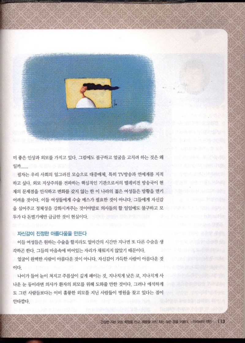 미 좋은 인상과 외모를 가지고 있다. 그럼에도 불구하고 얼굴을 고치려 하는 것은 왜  일까.....  필자는 우리 사회의 일그러진 모습으로 대중매체 특히 TV방송과 연예계를 지적 하고 싶다. 외모 지상주의를 전파하는 핵심적인 기관으로서의 텔레비전 방송국이 현  재의 문제점을 인식하고 변화를 갖지 않는 한 이 나라의 젊은 여성들은 방황을 면키  어려울 것이다. 이들 여성들에게 수술 메스가 필요한 것이 아니다. 그들에게 자신감  을 심어주고 정체성을 강화시켜주는 것이야말로 의사들의 할 일임에도 불구하고 모  두가 다 돈벌기에만 급급한 것이 현실이다.  자신감이 진정한 아름다움을 만든다  이들 여성들은 원하는 수술을 할지라도 얼마간의 시간만 지나면 또 다른 수술을 생  각하곤 한다. 그들의 마음속에 비어있는 자리가 채워지지 않았기 때문이다.  얼굴이 완벽한 사람이 아름다운 것이 아니다. 자신감이 가득한 사람이 아름다운 것  이다.  나이가 들어 눈이 쳐지고 주름살이 깊게 패이는 것 지나치게 낮은코 지나치게 사  나운 눈 등이라면 의사가 환자의 외모를 위해 도와줄 만한 것이다. 그러나 애석하게  도 그런 사람들보다는 이미 훌륭한 외모를 지닌 사람들이 병원을 찾고 있다는 점이  안타깝다. 