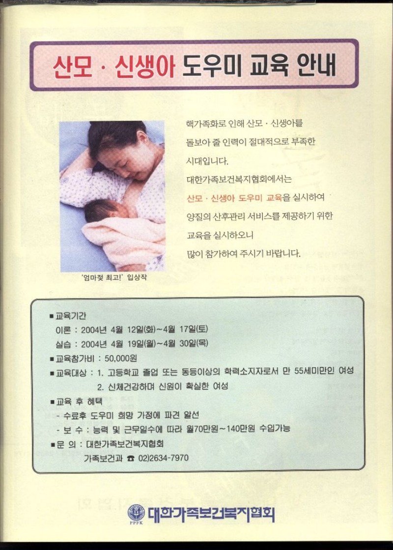 산모·신생아 도우미 교육 안내   핵가족화로 인해 산모·신생아를  돌보아 줄 인력이 절대적으로 부족한  시대입니다.  대한가족보건복지협회에서는  산모·신생아 도우미 교육을 실시하여  양질의 산후관리 서비스를 제공하기 위한  교육을 실시하오니  많이 참가하여 주시기 바랍니다.  ■교육기간  이론  2004년 4월 12일화4월 17일토  실습 2004년 4월 19일월4월 30일목  ■교육참가비  50000원  ■교육대상 1. 고등학교 졸업 또는 동등이상의 학력소지자로서 만 55세미만인 여성  ■교육 후 혜택  2. 신체건강하며 신원이 확실한 여성  ・수료후 도우미 희망 가정에 파견 알선  ・보수 능력 및 근무일수에 따라 월70만원140만원 수입가능  ■문 의  대한가족보건복지협회  가족보건과  PPFK  0226347970  대한가족보건복지협회 