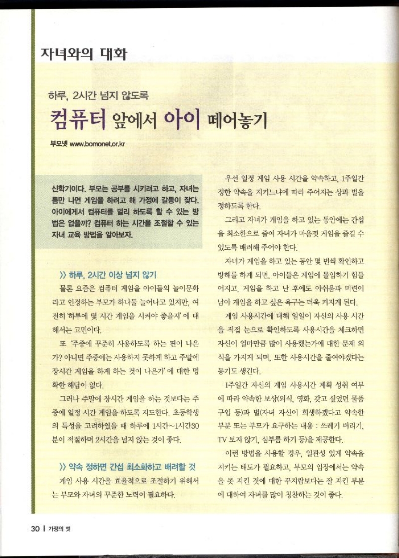 자녀와의 대화  하루 2시간 넘지 않도록  컴퓨터 앞에서 아이 떼어놓기  부모넷 www.bomonet.or.kr  신학기이다. 부모는 공부를 시키려고 하고 자녀는 틈만 나면 게임을 하려고 해 가정에 갈등이 잦다. 아이에게서 컴퓨터를 멀리 하도록 할 수 있는 방 법은 없을까 컴퓨터 하는 시간을 조절할 수 있는 자녀 교육 방법을 알아보자.   하루 2시간 이상 넘지 않기  물론 요즘은 컴퓨터 게임을 아이들의 놀이문화  라고 인정하는 부모가 하나둘 늘어나고 있지만 여  전히 하루에 몇 시간 게임을 시켜야 좋을지에 대  해서는 고민이다.  또 주중에 꾸준히 사용하도록 하는 편이 나은  가 아니면 주중에는 사용하지 못하게 하고 주말에  장시간 게임을 하게 하는 것이 나은가에 대한 명  확한 해답이 없다.  그러나 주말에 장시간 게임을 하는 것보다는 주  중에 일정 시간 게임을 하도록 지도한다. 초등학생  의 특성을 고려하였을 때 하루에 1시간1시간30  분이 적절하며 2시간을 넘지 않는 것이 좋다.   약속 정하면 간섭 최소화하고 배려할 것  게임 사용 시간을 효율적으로 조절하기 위해서  는 부모와 자녀의 꾸준한 노력이 필요하다.  우선 일정 게임 사용 시간을 약속하고 1주일간  정한 약속을 지키느냐에 따라 주어지는 상과 벌을  정하도록 한다.  그리고 자녀가 게임을 하고 있는 동안에는 간섭  을 최소한으로 줄여 자녀가 마음껏 게임을 즐길 수  있도록 배려해 주어야 한다.  자녀가 게임을 하고 있는 동안 몇 번씩 확인하고  방해를 하게 되면 아이들은 게임에 몰입하기 힘들  어지고 게임을 하고 난 후에도 아쉬움과 미련이  남아 게임을 하고 싶은 욕구는 더욱 커지게 된다.  게임 사용시간에 대해 일일이 자신의 사용 시간  을 직접 눈으로 확인하도록 사용시간을 체크하면  자신이 얼마만큼 많이 사용했는가에 대한 문제 의  식을 가지게 되며 또한 사용시간을 줄여야겠다는  동기도 생긴다.  1주일간 자신의 게임 사용시간 계획 성취 여부  에 따라 약속한 보상외식 영화 갖고 싶었던 물품  구입 등과 벌자녀 자신이 희생하겠다고 약속한  부분 또는 부모가 요구하는 내용 쓰레기 버리기  TV 보지 않기 심부름 하기 등을 제공한다.  이런 방법을 사용할 경우 일관성 있게 약속을  지키는 태도가 필요하고 부모의 입장에서는 약속  을 못 지킨 것에 대한 꾸지람보다는 잘 지킨 부분  에 대하여 자녀를 많이 칭찬하는 것이 좋다. 