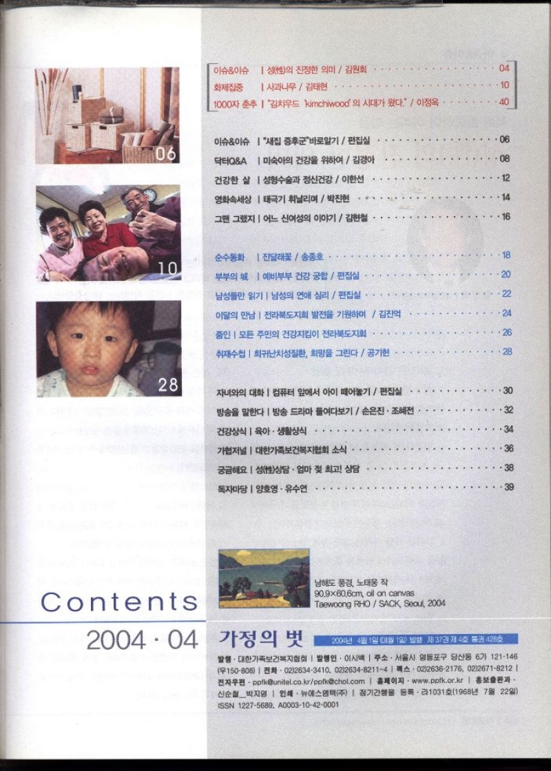 이슈이슈 성性의 진정한 의미  김원회   화제집중 사과나무김태현   1000자 춘추 김치우드 kimchiwood의 시대가 왔다  이정옥   이슈이슈 닥터QA  새집 증후군바로알기  편집실  미숙아의 건강을 위하여 김경아  건강한 삶 성형수술과 정신건강 이한선  영화속세상 태극기 휘날리며박진현   그땐 그랬지 어느 신여성의 이야기김현철  순수동화진달래꽃송종호   부부의 예비부부 건강 궁합 편집실   남성들만 읽기 남성의 연애 심리편집실   이달의 만남  전라북도지회 발전을 기원하며  김진억   중인 모든 주민의 건강지킴이 전라북도지회   취재수첩 희귀난치성질환 희망을 그린다공기현   자녀와의 대화  컴퓨터 앞에서 아이 떼어놓기편집실  방송을 말한다  방송 드라마 들여다보기손은진 • 조혜전   건강상식  육아·생활상식  가저널  대한가족보건복지협회 소식  궁금해요 성상담 · 엄마 젖 최고 상담  독자마당  양호영·유수연   Contents  2004.04 가정의 벗  남해도 풍경 노태웅 작  90.9x60.6cm oil on canvas  Taewoong RHOSACK Seoul 2004  2004년 4월 1일 매월 1일 발행 제37권 제4호 통권 428호  발행. 대한가족보건복지협회  발행인 이시백  주소. 서울시 영등포구 당산동 6가 121146 15080802126343410 0212634821141A 02126362176 02126718212   •전자우편・ppfkunitel.co.krpofkchol.com  홈페이지 www.ppfk.or.kr  홍보출판과 신순철박지영  인쇄 뉴에스엠택주  정기간행물 등록・라1031호1968년 7월 22일 ISSN 12275689 A000310420001 