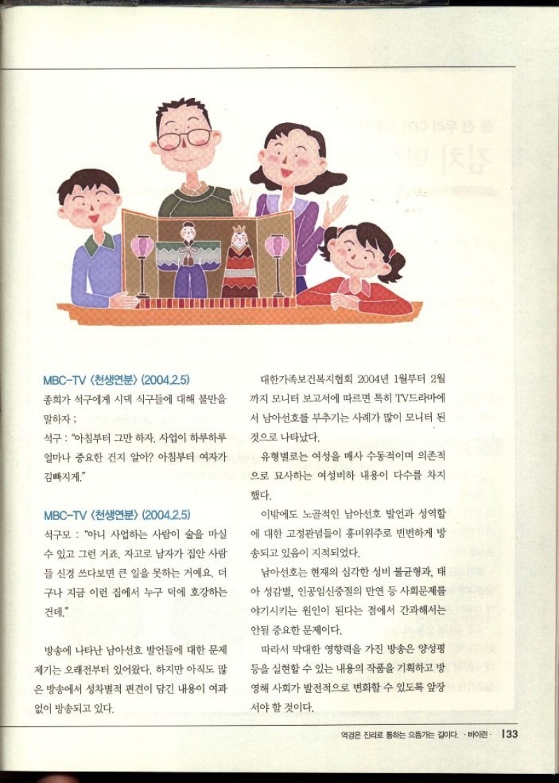 MBCTV 천생연분 2004.2.5  종희가 석구에게 시댁 식구들에 대해 불만을  말하자  석구  아침부터 그만 하자. 사업이 하루하루  얼마나 중요한 건지 알아 아침부터 여자가  김빠지게.  MBCTV 천생연분 2004.2.5  석구모 아니 사업하는 사람이 술을 마실  수 있고 그런 거죠. 자고로 남자가 집안 사람 들 신경 쓰다보면 큰 일을 못하는 거예요. 더 구나 지금 이런 집에서 누구 덕에 호강하는  건데.  방송에 나타난 남아선호 발언들에 대한 문제 제기는 오래전부터 있어왔다. 하지만 아직도 많 은 방송에서 성차별적 편견이 담긴 내용이 여과  없이 방송되고 있다.  대한가족보건복지협회 2004년 1월부터 2월  까지 모니터 보고서에 따르면 특히 TV드라마에  서 남아선호를 부추기는 사례가 많이 모니터 된  것으로 나타났다.  유형별로는 여성을 매사 수동적이며 의존적  으로 묘사하는 여성비하 내용이 다수를 차지  했다.  이밖에도 노골적인 남아선호 발언과 성역할 에 대한 고정관념들이 흥미위주로 빈번하게 방 송되고 있음이 지적되었다.  남아선호는 현재의 심각한 성비 불균형과 태 아 성감별 인공임신중절의 만연 등 사회문제를 야기시키는 원인이 된다는 점에서 간과해서는  안될 중요한 문제이다.  따라서 막대한 영향력을 가진 방송은 양성평 등을 실현할 수 있는 내용의 작품을 기획하고 방 영해 사회가 발전적으로 변화할 수 있도록 앞장  서야 할 것이다. 