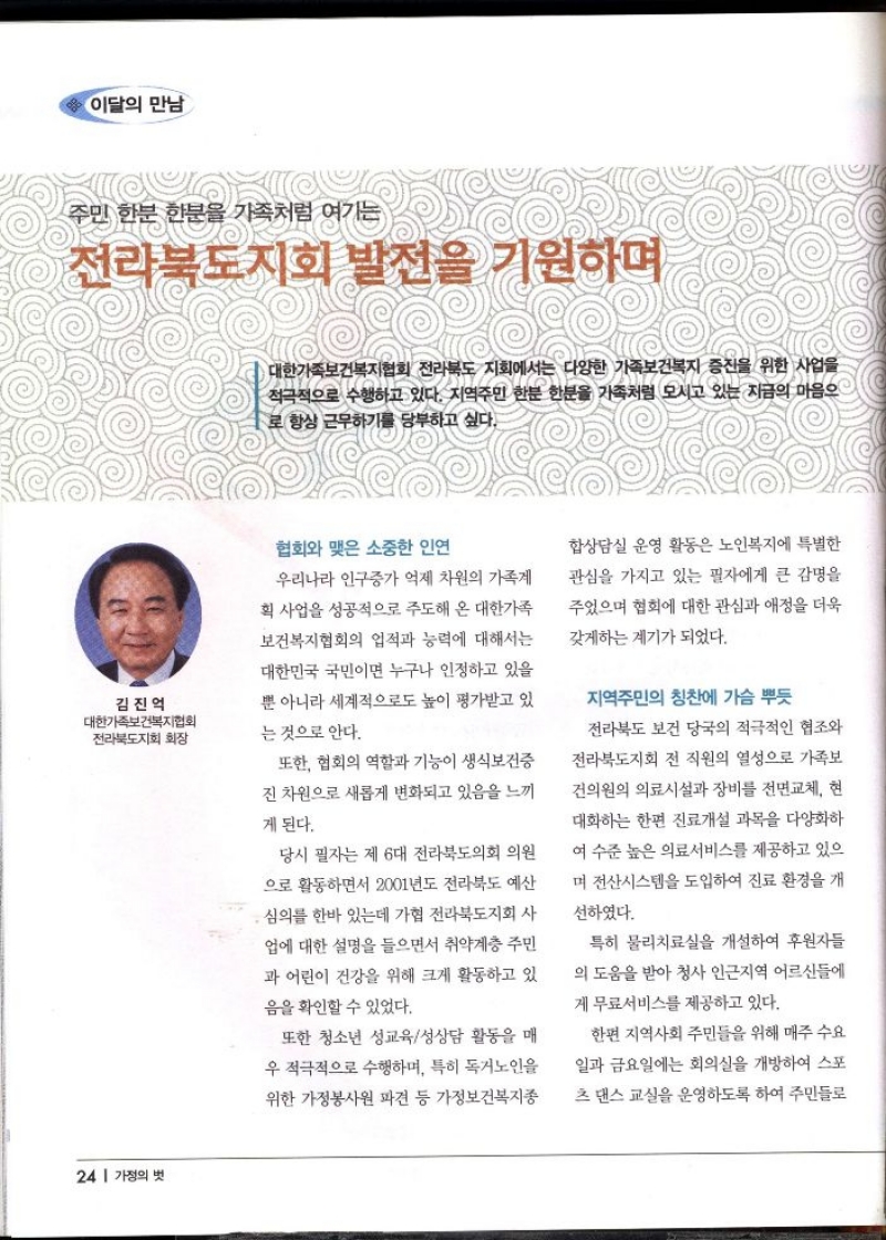 이달의 만남  주민 한분 한분을 가족처럼 여기는  전라북도지회 발전을 기원하며   김진억 대한가족보건복지협회 전라북도지회 회장   대한가족보건복지협회 전라북도 지회에서는 다양한 가족보건복지 증진을 위한 사업을 적극적으로 수행하고 있다. 지역주민 한분 한분을 가족처럼 모시고 있는 지금의 마음으 로 항상 근무하기를 당부하고 싶다.  협회와 맺은 소중한 인연  우리나라 인구증가 억제 차원의 가족계 획 사업을 성공적으로 주도해 온 대한가족 보건복지협회의 업적과 능력에 대해서는  대한민국 국민이면 누구나 인정하고 있을 뿐 아니라 세계적으로도 높이 평가받고 있  는 것으로 안다.  또한 협회의 역할과 기능이 생식보건증  진 차원으로 새롭게 변화되고 있음을 느끼  게 된다.  당시 필자는 제 6대 전라북도의회 의원 으로 활동하면서 2001년도 전라북도 예산  •심의를 한바 있는데 가협 전라북도지회 사 업에 대한 설명을 들으면서 취약계층 주민 과 어린이 건강을 위해 크게 활동하고 있 음을 확인할 수 있었다.  또한 청소년 성교육성상담 활동을 매 우 적극적으로 수행하며 특히 독거노인을 위한 가정봉사원 파견 등 가정보건복지종  합상담실 운영 활동은 노인복지에 특별한  관심을 가지고 있는 필자에게 큰 감명을 주었으며 협회에 대한 관심과 애정을 더욱  갖게하는 계기가 되었다.  지역주민의 칭찬에 가슴 뿌듯 전라북도 보건 당국의 적극적인 협조와  전라북도지회 전 직원의 열성으로 가족보 건의원의 의료시설과 장비를 전면교체 현  대화하는 한편 진료개설 과목을 다양화하  여 수준 높은 의료서비스를 제공하고 있으 며 전산시스템을 도입하여 진료 환경을 개  선하였다.  특히 물리치료실을 개설하여 후원자들 의 도움을 받아 청사 인근지역 어르신들에 게 무료서비스를 제공하고 있다.  한편 지역사회 주민들을 위해 매주 수요 일과 금요일에는 회의실을 개방하여 스포 츠 댄스 교실을 운영하도록 하여 주민들로 