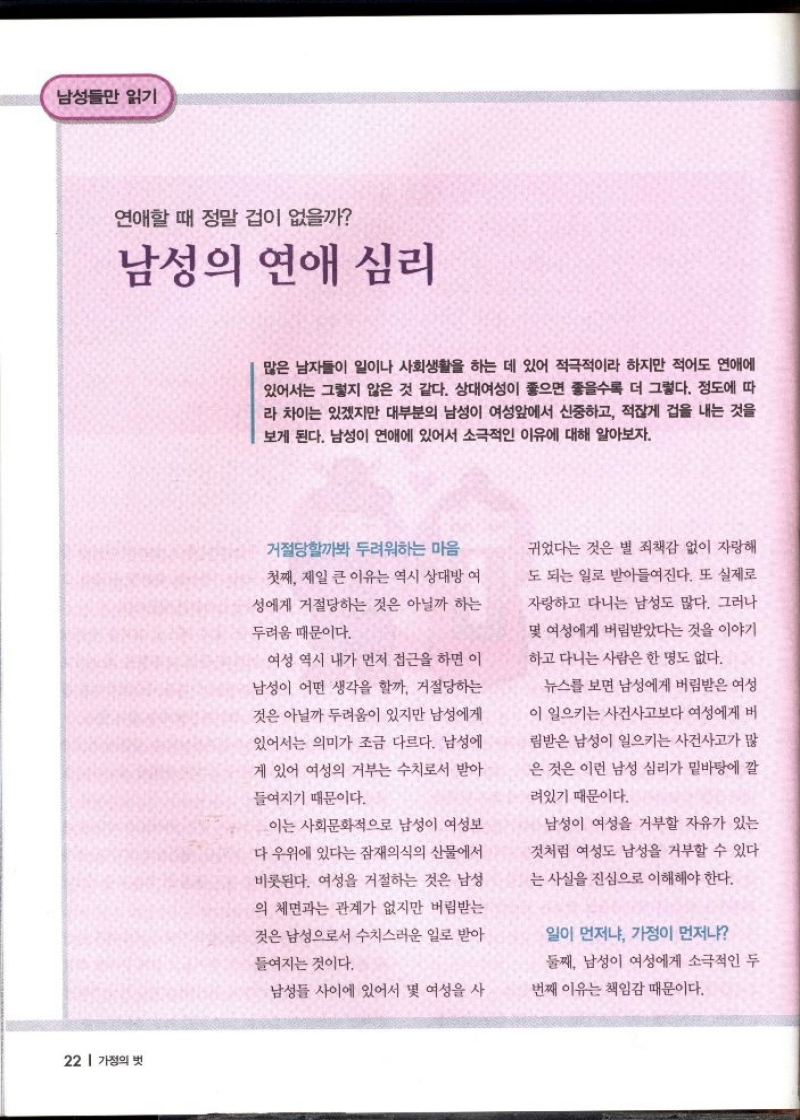 남성들만 읽기  연애할 때 정말 겁이 없을까  남성의 연애 심리   많은 남자들이 일이나 사회생활을 하는 데 있어 적극적이라 하지만 적어도 연애에 있어서는 그렇지 않은 것 같다. 상대여성이 좋으면 좋을수록 더 그렇다. 정도에 따 라 차이는 있겠지만 대부분의 남성이 여성앞에서 신중하고 적잖게 겁을 내는 것을 보게 된다. 남성이 연애에 있어서 소극적인 이유에 대해 알아보자.  거절당할까봐 두려워하는 마음  첫째 제일 큰 이유는 역시 상대방 여 성에게 거절당하는 것은 아닐까 하는  두려움 때문이다.  여성 역시 내가 먼저 접근을 하면 이 남성이 어떤 생각을 할까. 거절당하는 것은 아닐까 두려움이 있지만 남성에게 있어서는 의미가 조금 다르다. 남성에  게 있어 여성의 거부는 수치로서 받아  들여지기 때문이다.  이는 사회문화적으로 남성이 여성보 다 우위에 있다는 잠재의식의 산물에서 비롯된다. 여성을 거절하는 것은 남성  의 체면과는 관계가 없지만 버림받는  것은 남성으로서 수치스러운 일로 받아  들여지는 것이다.  남성들 사이에 있어서 몇 여성을 사  귀었다는 것은 별 죄책감 없이 자랑해 도 되는 일로 받아들여진다. 또 실제로  자랑하고 다니는 남성도 많다. 그러나  몇 여성에게 버림받았다는 것을 이야기  하고 다니는 사람은 한 명도 없다.  뉴스를 보면 남성에게 버림받은 여성  이 일으키는 사건사고보다 여성에게 버  림받은 남성이 일으키는 사건사고가 많  은 것은 이런 남성 심리가 밑바탕에 깔  려있기 때문이다.  남성이 여성을 거부할 자유가 있는 것처럼 여성도 남성을 거부할 수 있다  는 사실을 진심으로 이해해야 한다.  일이 먼저냐 가정이 먼저냐 둘째 남성이 여성에게 소극적인 두  번째 이유는 책임감 때문이다. 