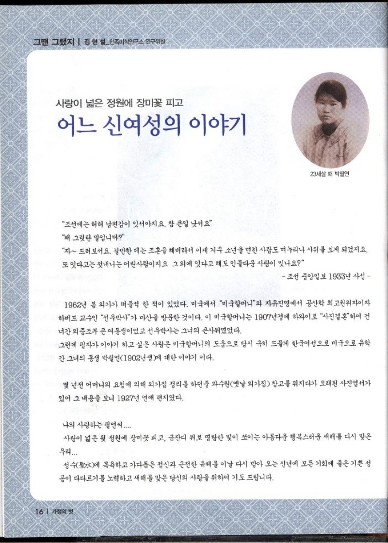 그땐 그랬지  김현철민족미학연구소 연구위원  사랑이 넓은 정원에 장미꽃 피고  어느 신여성의 이야기  23세살 때 박필연  조선에는 허허 남편감이 잇서야지요. 참 큰일 낫서요  왜 그럿 말입니까  자 드러서요. 갈만한 데는 조혼을 해버려서 이제 겨우 소년을 면한 사람도 누리나 사위를 보게 되었지요. 또 잇다고는 젓내나는 어린사람이지요 그 외에 잇다고 해도 인물다운 사람이 잇나요  조선 중앙일보 1933년 사설   1962년 봄 외가가 떠들석 한 적이 있었다. 미국에서 미국할머니와 자유진영에서 공산학 최고권위자이자 하버드 교수인 선우박사가 마산을 방문한 것이다. 이 미국할머니는 1907년경에 하와이로 사진결혼하여 건 너간 외증조부 큰 여동생이었고 선우박사는 그녀의 큰사위였었다.  그런데 필자가 이야기 하고 싶은 사람은 미국할머니의 도움으로 당시 극히 드물게 한국여성으로 미국으로 유학 간 그녀의 동생 박필연1902년생에 대한 이야기이다.  몇 년전 어머니의 요청에 의해 외가집 정리를 하던 중 과수원옛날 외가집 창고를 뒤지다가 오래된 사진엽서가 있어 그 내용을 보니 1927년 연애 편지였다.  나의 사랑하는 필연씨.....  사랑이 넓은 뒷 정원에 장미꽃 피고 금잔디 위로 명랑한 빛이 쪼이는 아름다운 행복스러운 새해를 다시 맞은  우리....  성수聖水에 목욕하고 가다듬은 정신과 근전한 육체를 이날 다시 받아 오는 신년에 모든 기회에 좋은 기쁜 성 공이 다다르기를 노력하고 새해를 맞은 당신의 사랑을 위하여 기도 드립니다. 