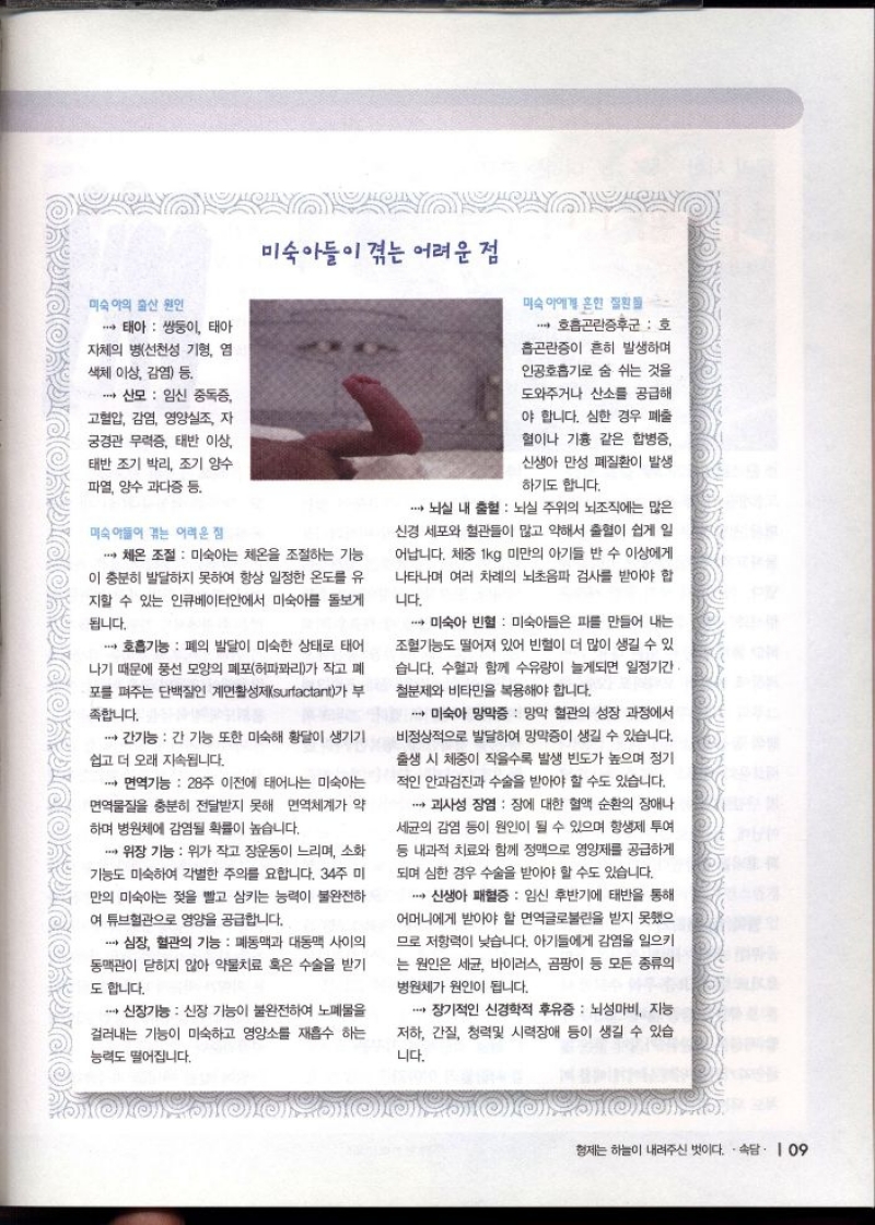미숙아들이 겪는 어려운 점  미숙아의 출산 원인  •태아 쌍둥이 태아 자체의 병선천성 기형 염 색체 이상 감염 등  6  산모 임신 중독증 고혈압 감염 영양실조 자 궁경관 무력증 태반 이상  태반조기박리 조기 양수 파열 양수과다증 등.  미숙아들이 겪는 어려운 점  미숙아에게 흔한 질환  호흡곤란증후군  호 흡곤란증이 흔히 발생하며 인공호흡기로 숨 쉬는 것을 도와주거나 산소를 공급해  야 합니다. 심한 경우 폐출 혈이나 기흉 같은 합병증 신생아 만성 폐질환이 발생  하기도 합니다.  ・뇌실 내 출혈  뇌실 주위의 뇌조직에는 많은 신경세포와 혈관들이 많고 약해서 출혈이 쉽게 일 어납니다. 체중 1kg 미만의 아기들 반 수 이상에게 나타나며 여러 차례의 뇌초음파 검사를 받아야 합  니다.  ・체온 조절 미숙아는 체온을 조절하는 기능  이 충분히 발달하지 못하여 항상 일정한 온도를 유 지할 수 있는 인큐베이터안에서 미숙아를 돌보게  됩니다.  호흡기능 폐의 발달이 미숙한 상태로 태어 나기 때문에 풍선 모양의 폐포허파꽈리가 작고 폐 포를 펴주는 단백질인 계면활성제surfactant가 부  족합니다.  미숙아 빈혈  미숙아들은 피를 만들어 내는 조혈기능도 떨어져 있어 빈혈이 더 많이 생길 수 있 습니다. 수혈과 함께 수유량이 늘게되면 일정기간 철분제와 비타민을 복용해야 합니다.  •간기능 간 기능 또한 미숙해 황달이 생기기  쉽고 더 오래 지속됩니다.  ● 면역기능 28주 이전에 태어나는 미숙아는  면역물질을 충분히 전달받지 못해 면역체계가 약  하며 병원체에 감염될 확률이 높습니다.  ·위장 기능 위가 작고 장운동이 느리며 소화 기능도 미숙하여 각별한 주의를 요합니다. 34주 미 만의 미숙아는 젖을 빨고 삼키는 능력이 불완전하  여 튜브혈관으로 영양을 공급합니다.  심장 혈관의 기능 폐동맥과 대동맥 사이의 동맥관이 닫히지 않아 약물치료 혹은 수술을 받기  도 합니다.  ・신장기능 신장 기능이 불완전하여 노폐물을 걸러내는 기능이 미숙하고 영양소를 재흡수 하는  능력도 떨어집니다.  ・미숙아 망막증  망막 혈관의 성장 과정에서 비정상적으로 발달하여 망막증이 생길 수 있습니다. 출생 시 체중이 작을수록 발생 빈도가 높으며 정기 적인 안과검진과 수술을 받아야 할 수도 있습니다.  ・괴사성 장염  장에 대한 혈액 순환의 장애나 세균의 감염 등이 원인이 될 수 있으며 항생제 투여 등 내과적 치료와 함께 정맥으로 영양제를 공급하게  되며 심한 경우 수술을 받아야 할 수도 있습니다.  ・신생아 패혈증  임신 후반기에 태반을 통해 어머니에게 받아야 할 면역글로불린을 받지 못했으 므로 저항력이 낮습니다. 아기들에게 감염을 일으키 는 원인은 세균 바이러스 곰팡이 등 모든 종류의 병원체가 원인이 됩니다.  ・장기적인 신경학적 후유증  뇌성마비 지능 저하 간질 청력및 시력장애 등이 생길 수 있습 니다. 