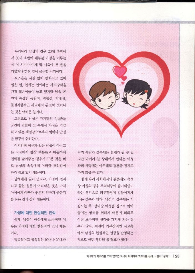 우리나라 남성의 경우 20대 후반에  서 30대 초반에 대부분 가정을 이루는  데 이 시기가 이제 막 사회에 첫 발을  디뎠거나 한참 일에 몰두할 시기이다.  요즈음은 사실 많이 변화되고 있어  일은 일 연애는 연애라는 사고방식을  가진 젊은이들이 늘고 있지만 남성 본  연의 속성인 독립성 경쟁성 지배성  물질지향적인 사고에서 완전히 벗어나  는 것은 어려운 일이다.  그럼으로 남성은 자기만의 성을  굳건히 만들어 그 속에서 자신을 억압  하고 있는 책임감으로부터 벗어나 안정  을 꿈꾸며 쉬려한다.  어지간히 여유가 있는 남성이 아니고  는 직장에서 항상 여유롭고 따뜻하게  전화를 받아주는 경우가 드문 것은 바  로 남성의 속성에게 이러한 책임감이  자라 잡고 있기 때문이다.  남성에게 일이 먼저냐 가정이 먼저  냐고 묻는 질문이 어리석은 것은 마치  아이에게 아빠가 좋은지 엄마가 좋은지  를 묻는 것과 같기 때문이다.  가정에 대한 현실적인 인식  셋째 남성이 여성에게 소극적인 이  유는 가정에 대한 현실적인 인식 때문  이다.  맹목적이고 열성적인 10대나 20대까  지의 사랑인 경우에는 별개가 될 수 있  지만 나이가 찬 상태에서 만나는 여성  과의 사랑에는 아무래도 결혼을 전제로  하지 않을 수 없다.  현재 우리 사회에서의 결혼제도 속성  상 여성의 경우 무의식중에 출가외인이  라는 생각으로 외부환경에 길들여지게  되는 경우가 많다. 남성의 경우에는 시  집오는 즉 상대방 여성을 집으로 맞아  들이는 형태를 취하기 때문에 의외로  이런 보수적인 생각을 가지게 되는 경  우가 많다. 여전히 가부장적인 사고속  에서 남성의 현실적인 입장을 반영하는  것으로 한번 생각해 볼 필요가 있다. 