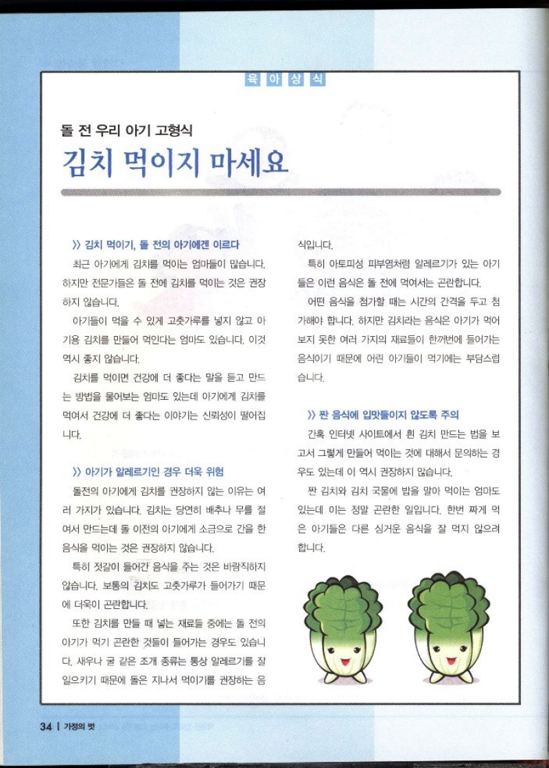 육아상식  돌 전 우리 아기 고형식  김치 먹이지 마세요   김치 먹이기 돌 전의 아기에겐 이르다  최근 아기에게 김치를 먹이는 엄마들이 많습니다.  하지만 전문가들은 돌 전에 김치를 먹이는 것은 권장  하지 않습니다.  아기들이 먹을 수 있게 고춧가루를 넣지 않고 아  기용 김치를 만들어 먹인다는 엄마도 있습니다. 이것  역시 좋지 않습니다.  김치를 먹이면 건강에 더 좋다는 말을 듣고 만드  는 방법을 물어보는 엄마도 있는데 아기에게 김치를  먹여서 건강에 더 좋다는 이야기는 신뢰성이 떨어집  니다.   아기가 알레르기인 경우 더욱 위험  돌전의 아기에게 김치를 권장하지 않는 이유는 여  러 가지가 있습니다. 김치는 당연히 배추나 무를 절  여서 만드는데 돌 이전의 아기에게 소금으로 간을 한  음식을 먹이는 것은 권장하지 않습니다.  특히 젓갈이 들어간 음식을 주는 것은 바람직하지  않습니다. 보통의 김치도 고춧가루가 들어가기 때문  에 더욱이 곤란합니다.  또한 김치를 만들 때 넣는 재료들 중에는 돌 전의  아기가 먹기 곤란한 것들이 들어가는 경우도 있습니  다. 새우나 굴 같은 조개 종류는 통상 알레르기를 잘  일으키기 때문에 돌은 지나서 먹이기를 권장하는 음  식입니다.  특히 아토피성 피부염처럼 알레르기가 있는 아기  들은 이런 음식은 돌 전에 먹여서는 곤란합니다.  어떤 음식을 첨가할 때는 시간의 간격을 두고 첨  가해야 합니다. 하지만 김치라는 음식은 아기가 먹어  보지 못한 여러 가지의 재료들이 한꺼번에 들어가는  음식이기 때문에 어린 아기들이 먹기에는 부담스럽  습니다.  짠 음식에 입맛들이지 않도록 주의  간혹 인터넷 사이트에서 흰 김치 만드는 법을 보  고서 그렇게 만들어 먹이는 것에 대해서 문의하는 경  우도 있는데 이 역시 권장하지 않습니다.  짠 김치와 김치 국물에 밥을 말아 먹이는 엄마도  있는데 이는 정말 곤란한 일입니다. 한번 짜게 먹  은 아기들은 다른 싱거운 음식을 잘 먹지 않으려  합니다.  34 가정의 벗 