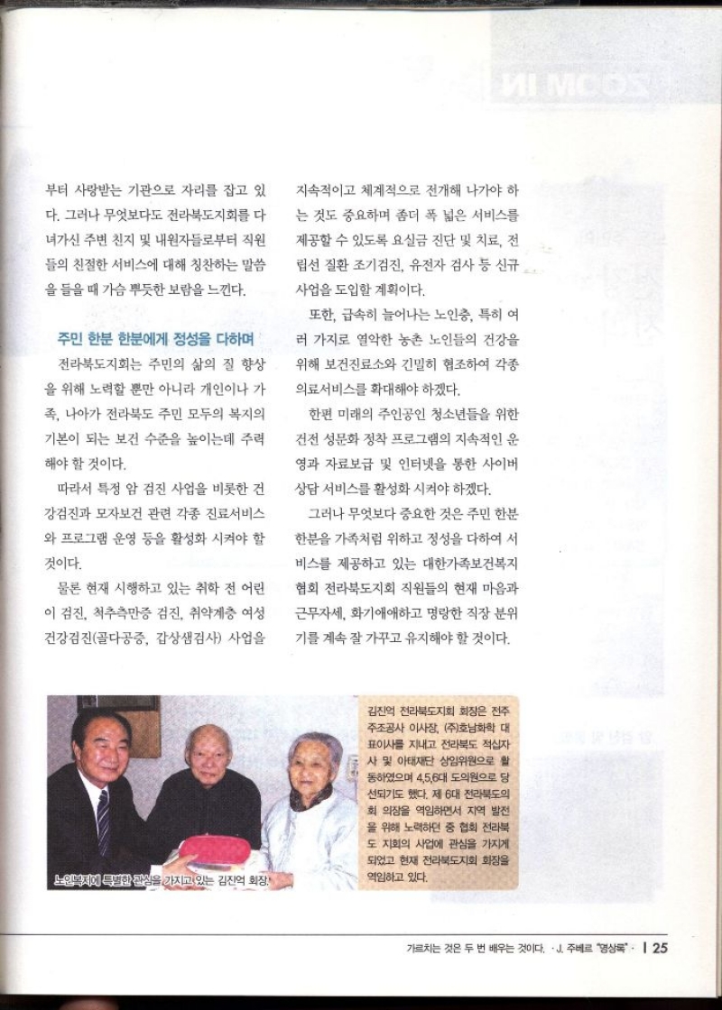 부터 사랑받는 기관으로 자리를 잡고 있  다. 그러나 무엇보다도 전라북도지회를 다  •녀가신 주변 친지 및 내원자들로부터 직원  들의 친절한 서비스에 대해 칭찬하는 말씀  을 들을 때 가슴 뿌듯한 보람을 느낀다.  주민 한분 한분에게 정성을 다하며  전라북도지회는 주민의 삶의 질 향상  을 위해 노력할 뿐만 아니라 개인이나 가  족 나아가 전라북도 주민 모두의 복지의  기본이 되는 보건 수준을 높이는데 주력  해야 할 것이다.  따라서 특정 암 검진 사업을 비롯한 건  강검진과 모자보건 관련 각종 진료서비스  와 프로그램 운영 등을 활성화 시켜야 할  것이다.  물론 현재 시행하고 있는 취학 전 어린  이 검진 척추측만증 검진 취약계층 여성  건강검진골다공증 갑상샘검사 사업을  지속적이고 체계적으로 전개해 나가야 하  는 것도 중요하며 좀더 폭 넓은 서비스를  제공할 수 있도록 요실금 진단 및 치료 전  립선 질환 조기검진 유전자 검사 등 신규  사업을 도입할 계획이다.  또한 급속히 늘어나는 노인층 특히 여  러 가지로 열악한 농촌 노인들의 건강을  위해 보건진료소와 긴밀히 협조하여 각종  의료서비스를 확대해야 하겠다.  한편 미래의 주인공인 청소년들을 위한  건전 성문화 정착 프로그램의 지속적인 운  영과 자료보급 및 인터넷을 통한 사이버  상담 서비스를 활성화 시켜야 하겠다.  그러나 무엇보다 중요한 것은 주민 한분  한분을 가족처럼 위하고 정성을 다하여 서  비스를 제공하고 있는 대한가족보건복지  협회 전라북도지회 직원들의 현재 마음과  근무자세 화기애애하고 명랑한 직장 분위  기를 계속 잘 가꾸고 유지해야 할 것이다. 