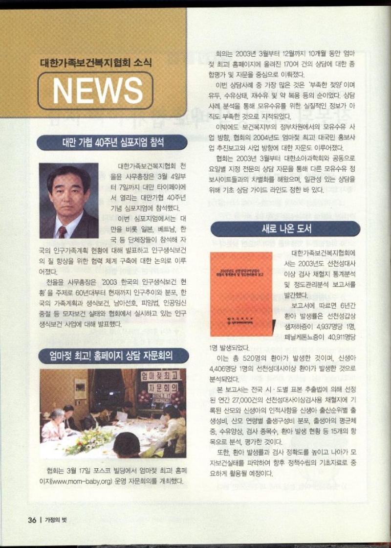 대한가족보건복지협회 소식 NEWS  대만 가협 40주년 심포지엄 참석  대한가족보건복지협회 천 을윤 사무총장은 3월 4일부 터 7일까지 대만 타이페이에  서 열리는 대만가협 40주년 기념 심포지엄에 참석했다.  이번 심포지엄에서는 대 만을 비롯 일본 베트남 한 국 등 단체장들이 참석해 자  국의 인구가족계획 현황에 대해 발표하고 인구생식보건의 질 향상을 위한 협력 체계 구축에 대한 논의로 이루  어졌다. 천율윤 사무총장은 2003 한국의 인구생식보건 현 황을 주제로 60년대부터 현재까지 인구추이와 분포 한 국의 가족계획과 생식보건 남아선호 피임법 인공임신 중절 등 모자보건 실태와 협회에서 실시하고 있는 인구 생식보건 사업에 대해 발표했다.    새로 나온 도서  대한가족보건복지협회에서는 2003년도 선천성대사 이상 검사 채혈지 통계분석 및 정도관리분석 보고서를  발간했다.  보고서에 따르면 6년간  환아 발생률은 선천성갑상  샘저하증이 4937명당 1명  페닐케톤뇨증이 40911명당  이는 총 520명의 환아가 발생한 것이며 신생아 4406명당 1명의 선천성대사이상 환아가 발생한 것으로 분석되었다.  본 보고서는 전국 시·도별 표본 추출법에 의해 선정 된 연간 27000건의 선천성대사이상검사용 채혈지에 기 록된 산모와 신생아의 인적사항을 신생아 출산순위별 출 생성비 산모 연령별 출생구성비 분포 출생아의 평균체 중 수유양상 검사 종목수 환아 발생 현황 등 15개의 항 목으로 분석 평가한 것이다.  또한 환아 발생률과 검사 정확도를 높이고 나아가 모 자보건실태를 파악하여 향후 정책수립의 기초자료로 중 요하게 활용될 예정이다.    엄마젖 최고 홈페이지 상담 자문회의  협회는 3월 17일 포스코 빌딩에서 엄마젖 최고 홈페 이지www.mombaby.org 운영 자문회의를 개최했다. 회의는 2003년 3월부터 12월까지 10개월 동안 엄마  젖 최고 홈페이지에 올려진 170여 건의 상담에 대한 종 합평가 및 자문을 중심으로 이뤄졌다.  이번 상담사례 중 가장 많은 것은 부족한 젖양이며 유두 수유상태 재수유 및 약 복용 등의 순이었다. 상담 사례 분석을 통해 모유수유를 위한 실질적인 정보가 아  직도 부족한 것으로 지적되었다.  이밖에도 보건복지부의 정부차원에서의 모유수유 사 업 방향 협회의 2004년도 엄마젖 최고 대국민 홍보사 업 추진보고와 사업 방향에 대한 자문도 이루어졌다.  협회는 2003년 3월부터 대한소아과학회와 공동으로 요일별 지정 전문의 상담 자문을 통해 다른 모유수유 정 보사이트들과의 차별화를 해왔으며 일관성 있는 상담을 위해 기초 상담 가이드 라인도 정한 바 있다. 