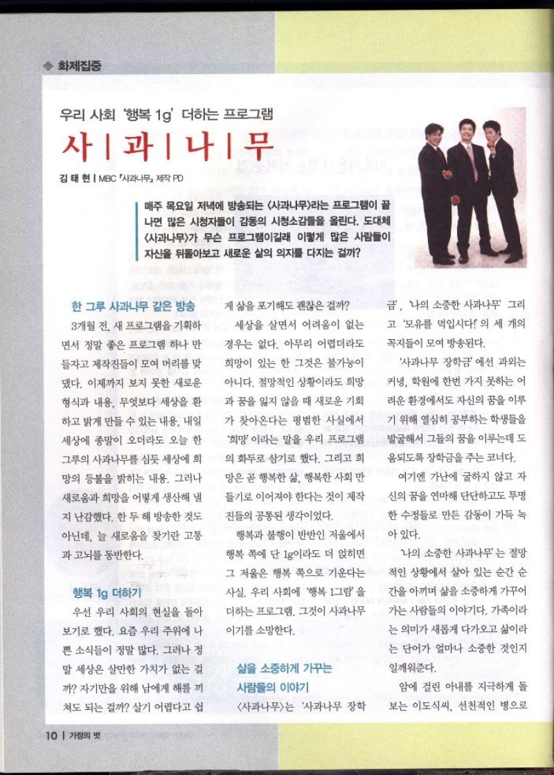 ◆ 화제집중  우리 사회 행복1g 더하는 프로그램  사과나무  김태현 MBC 사과나무 제작 PD  매주 목요일 저녁에 방송되는 사과나무라는 프로그램이 끝 나면 많은 시청자들이 감동의 시청소감들을 올린다. 도대체 사과나무가 무슨 프로그램이길래 이렇게 많은 사람들이 자신을 뒤돌아보고 새로운 삶의 의지를 다지는 걸까  한그루 사과나무 같은 방송 3개월 전 새 프로그램을 기획하  면서 정말 좋은 프로그램 하나 만  들자고 제작진들이 모여 머리를 맞  댔다. 이제까지 보지 못한 새로운 형식과 내용 무엇보다 세상을 환  하고 밝게 만들 수 있는 내용 내일  세상에 종말이 오더라도 오늘 한 그루의 사과나무를 심듯 세상에 희 망의 등불을 밝히는 내용. 그러나  새로움과 희망을 어떻게 생산해 낼  지 난감했다. 한 두 해 방송한 것도  아닌데 늘 새로움을 찾기란 고통  •과 고뇌를 동반한다.  행복 1g 더하기  우선 우리 사회의 현실을 돌아  보기로 했다. 요즘 우리 주위에 나  쁜 소식들이 정말 많다. 그러나 정 말 세상은 살만한 가치가 없는 걸  까 자기만을 위해 남에게 해를 끼  쳐도 되는 걸까 살기 어렵다고 쉽  게 삶을 포기해도 괜찮은 걸까  세상을 살면서 어려움이 없는  경우는 없다. 아무리 어렵더라도  희망이 있는 한 그것은 불가능이  아니다. 절망적인 상황이라도 희망 과 꿈을 잃지 않을 때 새로운 기회  가 찾아온다는 평범한 사실에서  희망이라는 말을 우리 프로그램 의 화두로 삼기로 했다. 그리고 희  망은 곧 행복한 삶 행복한 사회 만  들기로 이어져야 한다는 것이 제작  진들의 공통된 생각이었다.  행복과 불행이 반반인 저울에서 행복 쪽에 단 1g이라도 더 얹히면 그 저울은 행복 쪽으로 기운다는  사실 우리 사회에 행복 1그램을  더하는 프로그램. 그것이 사과나무  이기를 소망한다.   삶을 소중하게 가꾸는 사람들의 이야기  사과나무는 사과나무 장학  금 나의 소중한 사과나무 그리 고 모유를 먹입시다 의 세 개의  꼭지들이 모여 방송된다.  사과나무 장학금에선 과외는  커녕 학원에 한번 가지 못하는 어 려운 환경에서도 자신의 꿈을 이루  기 위해 열심히 공부하는 학생들을 발굴해서 그들의 꿈을 이루는데 도  움되도록 장학금을 주는 코너다.  여기엔 가난에 굴하지 않고 자  신의 꿈을 연마해 단단하고도 투명  한 수정들로 만든 감동이 가득 녹  아 있다.  나의 소중한 사과나무는 절망  적인 상황에서 살아 있는 순간 순  간을 아끼며 삶을 소중하게 가꾸어  가는 사람들의 이야기다. 가족이라  는 의미가 새롭게 다가오고 삶이라  는 단어가 얼마나 소중한 것인지  일깨워준다.  암에 걸린 아내를 지극하게 돌 보는 이도식씨 선천적인 병으로 