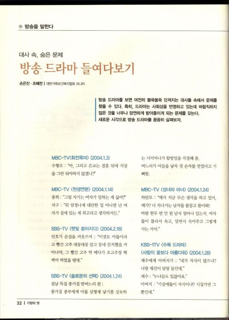 방송을 말한다  대사 속 숨은 문제  방송 드라마 들여다보기  손은진. 조혜전  대한가족보건복지협회 모니터  방송 드라마를 보면 여전히 불쑥불쑥 던져지는 대사들 속에서 문제를 찾을 수 있다. 특히 드라마는 사회상을 반영하고 있는데 바람직하지 않은 것을 너무나 당연하게 받아들이게 되는 문제를 갖는다. 새로운 시각으로 방송 드라마를 꼼꼼히 살펴보자.  MBCTV회전목마 2004.1.3  는 시어머니가 합방일을 지정해 줌.  수형모  아 그리고 은교는 결혼 뒤에 직장  을 그만 둬야하지 않겠니  며느리가 아들을 낳자 첫 손자를 얻었다고 기  매함.  MBCTV 천생연분 2004.1.14  종희  그럼 자기는 여자가 일하는 게 싫어  석구  뭐 엄청나게 대단한 일 아니면 난 여  자가 집에 있는게 최고라고 생각하거든.  SBSTV 햇빛 쏟아지다 2004.2.18  민호가 은섭을 비웃으며 이것도 아들이라  고 빨간고추 대롱대롱 달고 동네잔치했을 거 아니야. 그 빨간 고추 딱 떼다가 초고추장 짝  찍어 먹었을 텐데.  SBSTV 솔로몬의 선택 2004.1.24  설날 특집 종가집 맏며느리 편  종가집 종부에게 아들 삼형제 낳기를 강요하  MBCTV 성녀와 마녀 2004.1.24  하란모 얘가 지금 무슨 생각을 하고 있어  얘가 너 지나가는 남자들 붙잡고 물어봐  바람 한두 번 안 핀 남자 얼마나 있는지. 여자  들이 몰라서 속고 알면서 속아주고 그렇게  사는거야.  KBS1TV 수목 드라마  사람이 꽃보다 아름다워 2004.1.28  재수에게 아버지가 내가 자식이 많으냐  너랑 재건이 달랑 둘인데.  재수 누나들도 있잖아요.  아버지  기집애들이 자식이냐 시집가면 그  뿐인데. 
