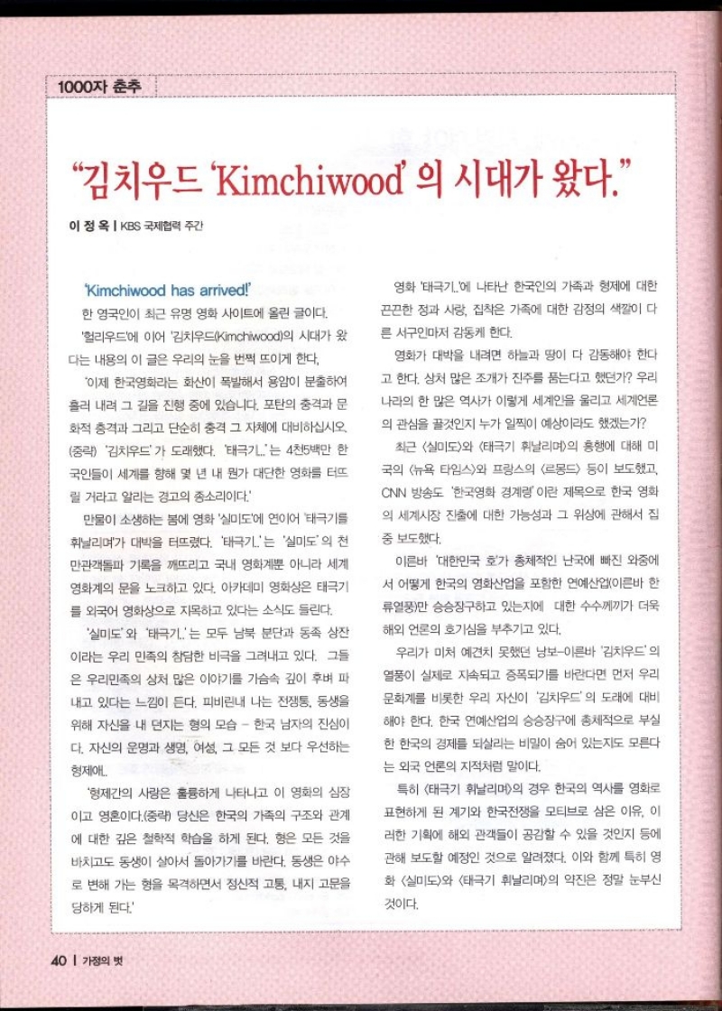 1000자 춘추  김치우드 Kimchiwood 의 시대가 왔다.  이정옥  KBS 국제협력 주간  Kimchiwood has arrived  한 영국인이 최근 유명 영화 사이트에 올린 글이다.  헐리우드에 이어 김치우드Kimchiwood의 시대가 왔  다는 내용의 이 글은 우리의 눈을 번쩍 뜨이게 한다.  이제 한국영화라는 화산이 폭발해서 용암이 분출하여  흘러 내려 그 길을 진행 중에 있습니다. 포탄의 충격과 문 화적 충격과 그리고 단순히 충격 그 자체에 대비하십시오  중략 김치우드가 도래했다. 태극기는 4천5백만 한 국인들이 세계를 향해 몇 년 내 뭔가 대단한 영화를 터뜨  릴 거라고 알리는 경고의 종소리이다  만물이 소생하는 봄에 영화 실미도에 연이어 태극기를 휘날리며가 대박을 터뜨렸다. 태극기는 실미도의 천 만관객돌파 기록을 깨뜨리고 국내 영화계뿐 아니라 세계  영화계의 문을 노크하고 있다. 아카데미 영화상은 태극기  를 외국어 영화상으로 지목하고 있다는 소식도 들린다.  실미도와 태극기는 모두 남북 분단과 동족 상잔  이라는 우리 민족의 참담한 비극을 그려내고 있다. 그들  은 우리민족의 상처 많은 이야기를 가슴속 깊이 후벼 파 내고 있다는 느낌이 든다. 피비린내 나는 전쟁통 동생을 위해 자신을 내 던지는 형의 모습  한국 남자의 진심이 다. 자신의 운명과 생명 여성 그 모든 것 보다 우선하는  형제애  형제간의 사랑은 훌륭하게 나타나고 이 영화의 심장  이고 영혼이다.중략 당신은 한국의 가족의 구조와 관계 에 대한 깊은 철학적 학습을 하게 된다. 형은 모든 것을  바치고도 동생이 살아서 돌아가기를 바란다. 동생은 야수  로 변해 가는 형을 목격하면서 정신적 고통 내지 고문을  당하게 된다.  영화 태극기에 나타난 한국인의 가족과 형제에 대한  끈끈한 정과 사랑 집착은 가족에 대한 감정의 색깔이 다  른 서구인마저 감동케 한다.  영화가 대박을 내려면 하늘과 땅이 다 감동해야 한다  고 한다. 상처 많은 조개가 진주를 품는다고 했던가 우리  나라의 한 많은 역사가 이렇게 세계인을 울리고 세계언론  의 관심을 끌것인지 누가 일찍이 예상이라도 했겠는가  최근 실미도와 태극기 휘날리며의 흥행에 대해 미  국의 뉴욕 타임스와 프랑스의 르몽드 등이 보도했고  CNN 방송도 한국영화 경계령 이란 제목으로 한국 영화  의 세계시장 진출에 대한 가능성과 그 위상에 관해서 집  •중 보도했다.  이른바 대한민국 호가 총체적인 난국에 빠진 와중에  서 어떻게 한국의 영화산업을 포함한 연예산업이른바 한  류열풍만 승승장구하고 있는지에 대한 수수께끼가 더욱  해외 언론의 호기심을 부추기고 있다.  우리가 미처 예견치 못했던 낭보이른바 김치우드의  열풍이 실제로 지속되고 증폭되기를 바란다면 먼저 우리  문화계를 비롯한 우리 자신이 김치우드의 도래에 대비  해야 한다. 한국 연예산업의 승승장구에 총체적으로 부실  한 한국의 경제를 되살리는 비밀이 숨어 있는지도 모른다  는 외국 언론의 지적처럼 말이다.  특히 태극기 휘날리며의 경우 한국의 역사를 영화로  표현하게 된 계기와 한국전쟁을 모티브로 삼은 이유 이  러한 기획에 해외 관객들이 공감할 수 있을 것인지 등에  관해 보도할 예정인 것으로 알려졌다. 이와 함께 특히 영  화 실미도와 태극기 휘날리며의 약진은 정말 눈부신  것이다. 