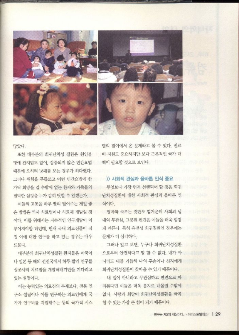 많았다.  또한 대부분의 희귀난치성 질환은 원인불 명에 완치법도 없어 검증되지 않은 민간요법 때문에 오히려 낭패를 보는 경우가 허다했다.  그러나 위험을 무릅쓰고 이런 민간요법에 한  가닥 희망을 걸 수밖에 없는 환자와 가족들의 절박한 심정을 누가 감히 탓할 수 있겠는가.  이들의 고통을 하루 빨리 덜어주는 제일 좋  은 방법은 역시 치료법이나 치료제 개발일 것 이다. 이를 위해서는 지속적인 연구개발이 이 루어져야할 터인데 현재 국내 의료진들이 직  접 이에 대한 연구를 하고 있는 경우는 매우  드물다.  대부분의 희귀난치성질환 환자들은 미국이  나 일본 등 해외 선진국에서 하루 빨리 연구를  성공시켜 치료법을 개발해내기만을 기다리고  있는 실정이다.  이는 능력있는 의료진의 부재보다 전문 연  구소 설립이나 이를 연구하는 의료인에게 국 가가 연구비를 지원해주는 등의 국가적 시스  템의 결여에서 온 문제라고 볼 수 있다. 진료 비 지원도 중요하지만 보다 근본적인 국가 대  책이 필요할 것으로 보인다.  사회적 관심과 올바른 인식 중요 무엇보다 가장 먼저 선행되어 할 것은 희귀  난치성질환에 대한 사회적 관심과 올바른 인  식이다.  병마와 싸우는 것만도 힘겨운데 사회의 냉  대와 무관심 그릇된 편견은 이들을 더욱 힘겹  게 만든다. 특히 유전성 희귀질환인 경우에는  문제가 더 심각하다.  그러나 알고 보면 누구나 희귀난치성질환 으로부터 안전하다고 말 할 수 없다. 내가 아 니라도 대를 거듭해 나의 후손이나 친지에게  희귀난치성질환이 찾아올 수 있기 때문이다.  내 일이 아니라고 무관심하고 편견으로 바  라본다면 이들은 더욱 음지로 내몰릴 수밖에  없다. 사랑과 희망이 희귀난치성질환을 극복  할 수 있는 가장 큰 힘이 되기 때문이다. 