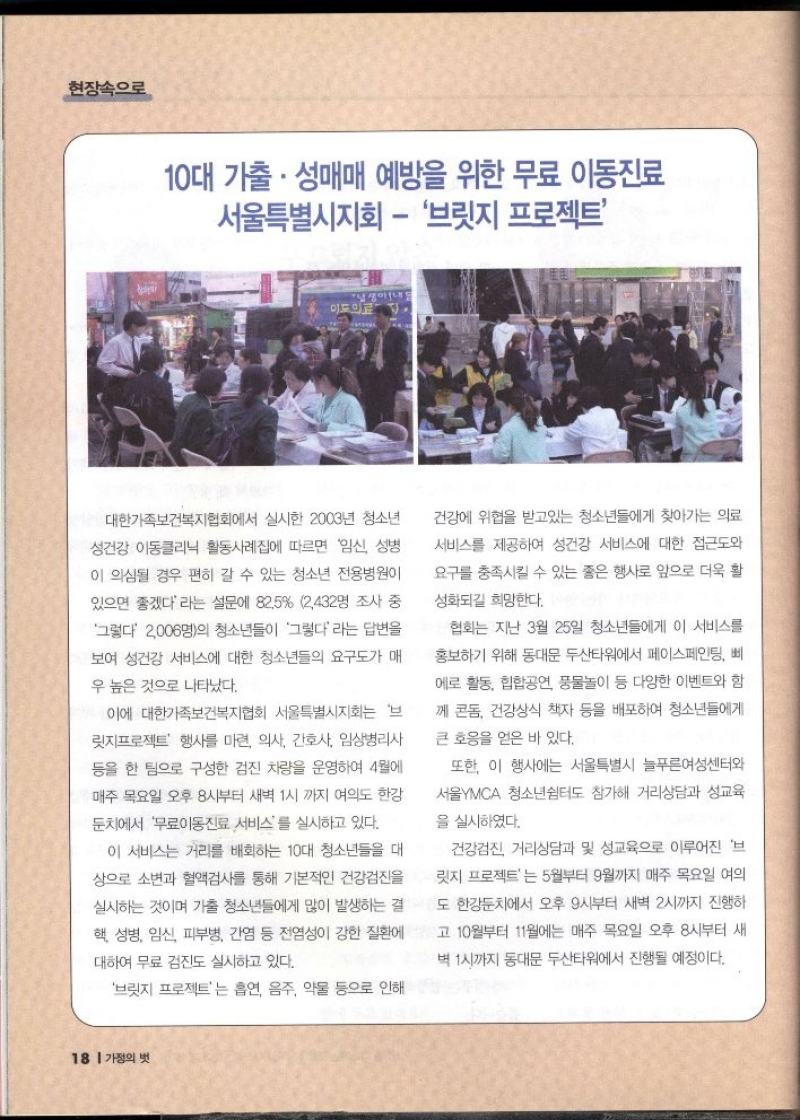 현장속으로  10대 가출. 성매매 예방을 위한 무료 이동진료 서울특별시지회  브릿지 프로젝트  대한가족보건복지협회에서 실시한 2003년 청소년  성건강 이동클리닉 활동사례집에 따르면 임신 성병  이 의심될 경우 편히 갈 수 있는 청소년 전용병원이 있으면 좋겠다라는 설문에 82.5 2432명 조사 중 그렇다 2006명의 청소년들이 그렇다라는 답변을 보여 성건강 서비스에 대한 청소년들의 요구도가 매  우 높은 것으로 나타났다.  이에 대한가족보건복지협회 서울특별시지회는 브 릿지프로젝트 행사를 마련 의사 간호사 임상병리사 등을 한 팀으로 구성한 검진 차량을 운영하여 4월에 매주 목요일 오후 8시부터 새벽 1시까지 여의도 한강  둔치에서 무료이동진료 서비스를 실시하고 있다.  이 서비스는 거리를 배회하는 10대 청소년들을 대 상으로 소변과 혈액검사를 통해 기본적인 건강검진을  실시하는 것이며 가출 청소년들에게 많이 발생하는 결  핵 성병 임신 피부병 간염 등 전염성이 강한 질환에  대하여 무료 검진도 실시하고 있다.  브릿지 프로젝트는 흡연 음주 약물 등으로 인해  건강에 위협을 받고있는 청소년들에게 찾아가는 의료 서비스를 제공하여 성건강 서비스에 대한 접근도와 요구를 충족시킬 수 있는 좋은 행사로 앞으로 더욱 활  성화되길 희망한다.  협회는 지난 3월 25일 청소년들에게 이 서비스를 홍보하기 위해 동대문 두산타워에서 페이스페인팅 삐 에로 활동 힙합공연 풍물놀이 등 다양한 이벤트와 함 께 콘돔 건강상식 책자 등을 배포하여 청소년들에게  큰 호응을 얻은 바 있다.  또한 이 행사에는 서울특별시 늘푸른여성센터와 서울YMCA 청소년쉼터도 참가해 거리상담과 성교육  을 실시하였다.  건강검진 거리상담과 및 성교육으로 이루어진 브 릿지 프로젝트는 5월부터 9월까지 매주 목요일 여의 도 한강둔치에서 오후 9시부터 새벽 2시까지 진행하  고 10월부터 11월에는 매주 목요일 오후 8시부터 새  벽 1시까지 동대문 두산타워에서 진행될 예정이다. 