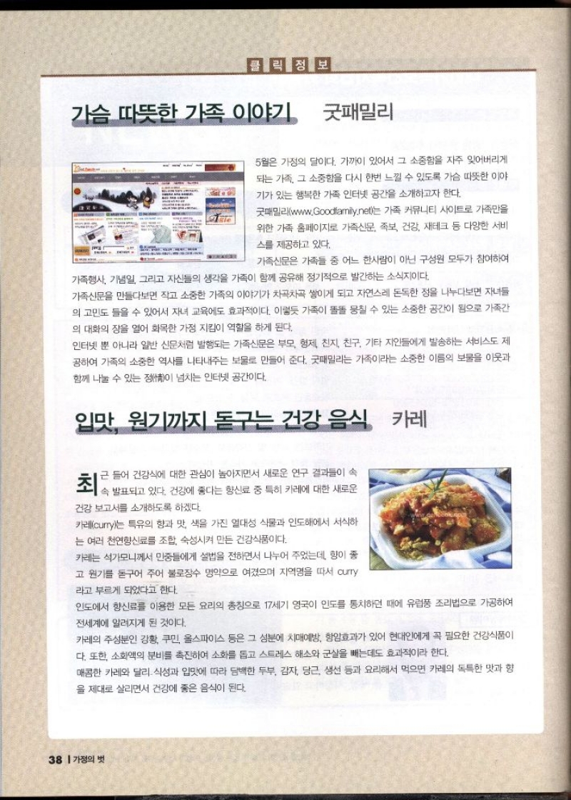 가슴 따뜻한 가족 이야기 굿패밀리  5월은 가정의 달이다. 가까이 있어서 그 소중함을 자주 잊어버리게 되는 가족 그 소중함을 다시 한번 느낄 수 있도록 가슴 따뜻한 이야 기가 있는 행복한 가족 인터넷 공간을 소개하고자 한다.  굿패밀리www.Goodfamily.net는 가족 커뮤니티 사이트로 가족만을 위한 가족 홈페이지로 가족신문 족보 건강 재테크 등 다양한 서비  스를 제공하고 있다.  가족신문은 가족들 중 어느 한사람이 아닌 구성원 모두가 참여하여  가족행사 기념일 그리고 자신들의 생각을 가족이 함께 공유해 정기적으로 발간하는 소식이다.  가족신문을 만들다보면 작고 소중한 가족의 이야기가 차곡차곡 쌓이게 되고 자연스레 돈독한 정을 나누다보면 자녀들 의 고민도 들을 수 있어서 자녀 교육에도 효과적이다. 이렇듯 가족이 똘똘 뭉칠 수 있는 소중한 공간이 됨으로 가족간 의 대화의 장을 열어 화목한 가정 지킴이 역할을 하게 된다.  인터넷 뿐 아니라 일반 신문처럼 발행되는 가족신문은 부모 형제 친지 친구 기타 지인들에게 발송하는 서비스도 제 공하여 가족의 소중한 역사를 나타내주는 보물로 만들어 준다. 굿패밀리는 가족이라는 소중한 이름의 보물을 이웃과 함께 나눌 수 있는 정이 넘치는 인터넷 공간이다.  입맛 원기까지 돋구는 건강 음식 카레  근 들어 건강식에 대한 관심이 높아지면서 새로운 연구 결과들이 속  죄로 발표되고 있다. 건강에 불이 붙임신 중 특히 카레에 대한 새로운  건강 보고서를 소개하도록 하겠다.  카레curry는 특유의 향과 맛 색을 가진 열대성 식물과 인도에서 서식하 는 여러 천연향신료를 조합 숙성시켜 만든 건강식품이다.  카레는 석가모니께서 민중들에게 설법을 전하면서 나누어 주었는데 향이 좋 고 원기를 돋구어 주어 불로장수 명약으로 여겼으며 지역명을 따서 curry 라고 부르게 되었다고 한다.  인도에서 향신료를 이용한 모든 요리의 총칭으로 17세기 영국이 인도를 통치하던 때에 유럽풍 조리법으로 가공하여 전세계에 알려지게 된 것이다.  카레의 주성분인 강황 쿠민 올스파이스 등은 그 성분에 치매예방 항암효과가 있어 현대인에게 꼭 필요한 건강식품이 다. 또한 소화액의 분비를 촉진하여 소화를 돕고 스트레스 해소와 군살을 빼는데도 효과적이라 한다.  매콤한 카레와 달리 식성과 입맛에 따라 담백한 두부 감자 당근 생선 등과 요리해서 먹으면 카레의 독특한 맛과 향 을 제대로 살리면서 건강에 좋은 음식이 된다. 