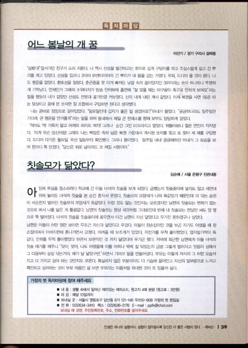 어느 봄날의 개 꿈  이선기  경기 구리시 갈매동  심봤다앞서가던 친구가 소리 지른다. 나 역시 산삼을 발견하고는 호미로 깊게 구덩이를 파고 조심스럽게 길고 긴 뿌  리를 캐고 있었다. 산삼을 집으니 3미터 91센티미터의 긴 뿌리가 내 몸을 감는 거였다. 우와 드디어 올 것이 왔다. 나  도 행운을 잡았다. 환호성을 질렀다. 춘곤증을 못 이겨 빠져든 낮잠 속의 꿈이었지만 391이라는 숫자 하나하나 뚜렷하 게 기억났다. 언제인가 그해의 수위타자가 방송 인터뷰에 출연해 잘 맞을 때는 야구공이 축구공 만하게 보여요라는  말을 했듯이 내가 잡았던 산삼도 전봇대 굶기만큼 커보였다. 신이 내게 내린 계시 같았다. 이제 복권을 사면 1등은 따  논 당상이고 꿈에 본 숫자만 잘 조합해서 구입하면 된다고 생각했다.  나는 곧바로 정장으로 갈아입었다. 일요일인데 갑자기 좋은 일 생겼어요아내가 물었다. 궁금하더라도 일주일만  기다려 큰 행운을 안겨줄게라는 말을 하며 동네에서 제일 큰 판매소를 향해 보무도 당당하게 걸었다.  적어도 기죽지 말고 어깨와 허리도 펴자 그러나 순간 그만 미끄러지고 말았다. 뒤돌아보니 젊은 연인이 킥킥댔  다. 이게 무슨 망신이랑 그래도 나는 백장은 족히 넘은 복권 가운데서 계시된 숫자를 찾고 또 찾아 세 매를 구입했  다. 드디어 다가온 월요일 우선 일등부터 확인했다. 그러나 짱이었다. 일주일 내내 궁금해하던 아내가 그 모습을 보  며 한마디 툭 던졌다. 당신은 뒤로 넘어져도 코 깨질 사람이야.  칫솔모가 닮았다  김순애  서울 은평구 진관내동  침에 욕실을 청소하려다 학교에 간 아들 녀석의 칫솔을 보게 되었다. 급했는지 칫솔꽂이에 넣지도 않고 세면대  이 위에 넣어둔 녀석의 첫습을 낸 순간 혼자서 웃었다. 첫 불교의 모양새가 나와 똑같았기 때문인데도 아무는 습관  이 비슷한지 벌어진 칫솔모의 모양새가 똑같았다. 이런 것도 닮는 것인지는 모르겠지만 남편의 칫솔모는 변화가 없는  것으로 봐서 나를 닮은 게 틀림없다. 남편의 칫솔모는 항상 새것처럼 그대로인데 반해 내 칫솔모는 한달만 써도 양 옆  으로 짝 벌어졌다. 녀석의 칫솔을 칫솔꽂이에 꽂으면서 이건 남편이 자신 닮았다고 우기진 못하겠구나 싶었다.  남편은 아들이 어떤 점만 보이면 무조건 자신과 닮았다고 우겼다. 아들이 왼손잡이인 것을 보곤 자기도 어렸을 때 왼  손잡이여서 아버지한테 혼나가면서 고쳤다. 어려울 때 보조개가 있었다. 자전거를 무척 좋아했었다. 엄지발가락이 똑  같다. 만화를 무척 좋아했었다 하면서 보편적인 것 까지 닮았다며 우기곤 했다. 저녁에 퇴근한 남편에게 아들 녀석의  칫솔 얘기를 해주니 맞아 맞아 나도 어렸을때 이를 어찌나 박박 잘 닦았는지 금방 그렇게 벌어지고 잇몸이 상해서  그 다음부터 살살 닦는거야. 애가 날 닮았구만. 하면서 기어코 말을 만들어냈다. 부모는 이렇게 자식의 그 어떤 모습까  지고 다 가지고 싶어 하는 것인지도 모른다. 확실하지 않은 부분까지도 다 가슴에 끌어안고 자신의 일부분으로 느끼고  확인하고 싶어하는 것이 부모 마음인 걸 보면 부모라는 이름처럼 위대한 것이 또 있을까 싶다.  가정의 벗 독자마당에 참여 해주세요  내용 생활 속에서 일어난 재미있는 에피소드 원고지 4매 분량 원고료  3만원 마 감  매달 10일까지  ■ 보내실 곳 서울시 영등포구 당산동 6가 121146 우150808 가정의 벗 편집실  ■전화  0226343410 팩스 0226362176 Email ppfkchol.com  보내실 때 성명 주민등록번호 주소 전화번호를 넣어주세요. 