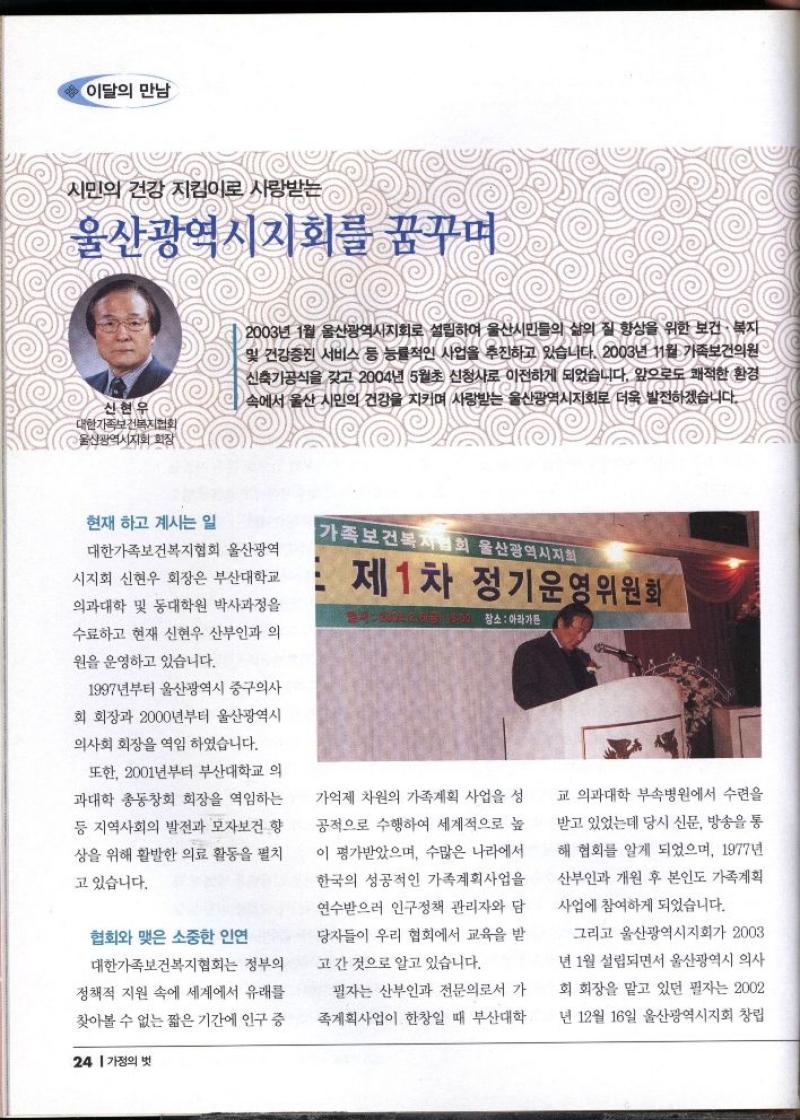 이달의 만남  시민의 건강 지킴이로 사랑받는  울산광역시지회를 꿈꾸며  신현우  대한가족보건복지협회 울산광역시지회 회장  2003년 1월 울산광역시지회로 설립하여 울산시민들의 삶의 질 향상을 위한 보건·복지 및 건강증진 서비스 등 능률적인 사업을 추진하고 있습니다. 2003년 11월 가족보건의원 신축기공식을 갖고 2004년 5월초 신청사로 이전하게 되었습니다. 앞으로도 쾌적한 환경 속에서 울산 시민의 건강을 지키며 사랑받는 울산광역시지회로 더욱 발전하겠습니다.  현재 하고 계시는 일  대한가족보건복지협회 울산광역  시지회 신현우 회장은 부산대학교  의과대학 및 동대학원 박사과정을 수료하고 현재 신현우 산부인과 의  원을 운영하고 있습니다.  1997년부터 울산광역시 중구의사 회 회장과 2000년부터 울산광역시  의사회 회장을 역임하였습니다.  또한 2001년부터 부산대학교 의 과대학 총동창회 회장을 역임하는  등 지역사회의 발전과 모자보건 향 상을 위해 활발한 의료 활동을 펼치  고 있습니다.  협회와 맺은 소중한 인연  대한가족보건복지협회는 정부의 정책적 지원 속에 세계에서 유래를 찾아볼 수 없는 짧은 기간에 인구 증가억제 차원의 가족계획 사업을 성 공적으로 수행하여 세계적으로 높  이 평가받았으며 수많은 나라에서  한국의 성공적인 가족계획사업을 연수받으러 인구정책 관리자와 담 당자들이 우리 협회에서 교육을 받 고간 것으로 알고 있습니다.  필자는 산부인과 전문의로서 가  족계획사업이 한창일 때 부산대학  교 의과대학 부속병원에서 수련을  받고 있었는데 당시 신문 방송을 통  해 협회를 알게 되었으며 1977년 산부인과 개원 후 본인도 가족계획 사업에 참여하게 되었습니다.  그리고 울산광역시지회가 2003  년 1월 설립되면서 울산광역시 의사  회 회장을 맡고 있던 필자는 2002  년 12월 16일 울산광역시지회 창립 