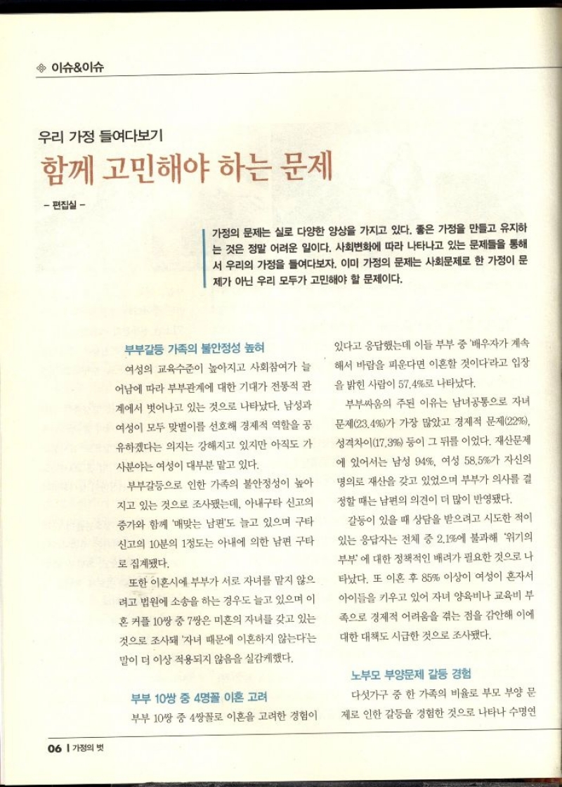 이슈이슈  우리 가정 들여다보기  함께 고민해야 하는 문제  편집실   가정의 문제는 실로 다양한 양상을 가지고 있다. 좋은 가정을 만들고 유지하 는 것은 정말 어려운 일이다. 사회변화에 따라 나타나고 있는 문제들을 통해 서 우리의 가정을 들여다보자. 이미 가정의 문제는 사회문제로 한 가정이 문 제가 아닌 우리 모두가 고민해야 할 문제이다.  부부갈등 가족의 불안정성 높혀  여성의 교육수준이 높아지고 사회참여가 늘 어남에 따라 부부관계에 대한 기대가 전통적 관 계에서 벗어나고 있는 것으로 나타났다. 남성과 여성이 모두 맞벌이를 선호해 경제적 역할을 공 유하겠다는 의지는 강해지고 있지만 아직도 가 사분야는 여성이 대부분 맡고 있다.  부부갈등으로 인한 가족의 불안정성이 높아 지고 있는 것으로 조사됐는데 아내구타 신고의 증가와 함께 매맞는 남편도 늘고 있으며 구타 신고의 10분의 1정도는 아내에 의한 남편 구타 으로 집계됐다.  또한 이혼시에 부부가 서로 자녀를 맡지 않으 려고 법원에 소송을 하는 경우도 늘고 있으며 이 혼 커플 10쌍 중 7쌍은 미혼의 자녀를 갖고 있는 것으로 조사돼 자녀 때문에 이혼하지 않는다는 말이 더 이상 적용되지 않음을 실감케했다.  부부 10쌍 중 4명꼴 이혼 고려  있다고 응답했는데 이들 부부 중 배우자가 계속 해서 바람을 피운다면 이혼할 것이다라고 입장 을 밝힌 사람이 57.4로 나타났다.  부부싸움의 주된 이유는 남녀공통으로 자녀 문제23.4가 가장 많았고 경제적 문제22 성격차이17.3 등이 그 뒤를 이었다. 재산문제 에 있어서는 남성 94 여성 58.5가 자신의 명의로 재산을 갖고 있었으며 부부가 의사를 결 정할 때는 남편의 의견이 더 많이 반영됐다.  갈등이 있을 때 상담을 받으려고 시도한 적이 있는 응답자는 전체 중 2.1에 불과해 위기의 부부에 대한 정책적인 배려가 필요한 것으로 나 타났다. 또 이혼 후 85 이상이 여성이 혼자서 아이들을 키우고 있어 자녀 양육비나 교육비 부 족으로 경제적 어려움을 겪는 점을 감안해 이에 대한 대책도 시급한 것으로 조사됐다.  노부모 부양문제 갈등 경험  다섯가구 중 한 가족의 비율로 부모 부양 문  제로 인한 갈등을 경험한 것으로 나타나 수명연 