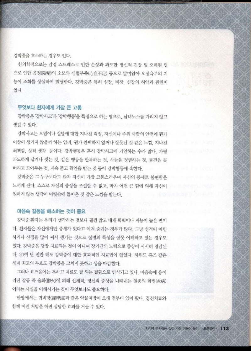 강박증을 호소하는 경우도 있다.  한의학적으로는 감정 스트레스로 인한 손상과 과도한 정신적 긴장 및 오래된 병 으로 인한 음정의 소모와 심혈부족不足 등으로 말미암아 오장육부의 기 능이 조화를 상실하여 발생한다. 강박증은 특히 심장 비장 신장의 허약과 관련이  있다.  무엇보다 환자에게 가장 큰 고통  강박증은 강박사고과 강박행동을 특징으로 하는 병으로 남녀노소를 가리지 않고  생길 수 있다.  강박사고는 오염이나 질병에 대한 지나친 걱정 자신이나 주위 사람의 안전에 뭔가  이상이 생기지 않을까 하는 염려 뭔가 완벽하지 않거나 잘못된 것 같은 느낌 지나친  죄책감 성적 생각 등이다. 강박행동은 흔히 강박사고에 기인하는 수가 많다. 가령 과도하게 닦거나 씻는 것. 같은 행동을 반복하는 것. 사물을 정렬하는 것 물건을 못 버리고 모아두는 것. 계속 묻고 확인을 받는 것 등이 강박행동에 속한다.  강박증은 그 누구보다도 환자 자신이 가장 고통스러우며 자신의 증세로 불편함을  느끼게 된다. 스스로 자신의 증상을 조절할 수 없고 마치 어떤 큰 힘에 의해 자신이 원하지 않는 생각이 머릿속에 들어온 것 같은 느낌을 받는다.  마음속 갈등을 해소하는 것이 중요  강박증 환자는 우리가 생각하는 것보다 훨씬 많고 대개 학력이나 지능이 높은 편이 다. 환자들은 자신에게만 증세가 있다고 여겨 숨기는 경우가 많다. 그냥 성격이 예민  하거나 신경을 많이 써서 생기는 것으로 질병의 특성을 잘못 이해하고 있는 경우도 있다. 강박증은 당장 치료되는 것이 아니며 장기간의 노력으로 증상이 서서히 경감된 다. 20여 년 전만 해도 강박증에 대한 효과적인 치료법이 없었다. 하워드 휴즈 같은  세계 최고의 부호도 강박증을 고치지 못하고 생을 마감했다.  그러나 요즈음에는 흔하고 치료도 잘 되는 질환으로 인식되고 있다. 마음속에 응어 리진 갈등 즉 울화火에 의해 신체적 정신적 증상을 나타내는 일종의 화병 이라는 사실을 이해시키는 것이 무엇보다도 중요하다.  한방에서는 귀비탕과 같은 약물처방이 오래 전부터 있어 왔다. 정신치료와  함께 이런 처방을 하면 상당한 효과를 거둘 수 있다. 