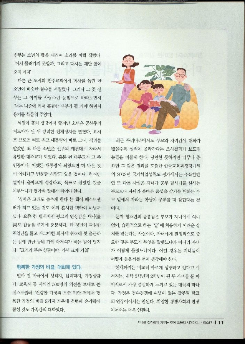 신부는 소년의 뺨을 때리며 소리를 버럭 질렀다.  어서 물러가지 못할까. 그리고 다시는 제단 앞에  오지 마라  다른 큰 도시의 천주교회에서 미사를 돕던 한  소년이 비슷한 실수를 저질렀다. 그러나 그 곳 신  부는 그 아이를 사랑스런 눈빛으로 바라보면서  너는 나중에 커서 훌륭한 신부가 될 거야 하면서  용기를 북돋워 주었다.  세월이 흘러 성당에서 쫓겨난 소년은 공산주의  지도자가 된 뒤 강력한 전제정치를 펼쳤다. 요시  프 브로즈 티토 유고 대통령이 바로 그다. 격려를  받았던 또 다른 소년은 신부의 예견대로 자라서  유명한 대주교가 되었다. 홀톤 쉰 대주교가 그 주  인공이다. 어쨌든 대통령이 되었으면 더 나은 것  이 아니냐고 반문할 사람도 있을 것이다. 하지만  얼마나 올바르게 성장하고 목표로 삼았던 것을  이루느냐가 평가의 잣대가 되어야 한다.  칭찬은 고래도 춤추게 한다는 책이 베스트셀  러가 되고 있는 것도 이와 흡사한 맥락이 아닐까  싶다. 요즘 한 텔레비전 광고의 인상깊은 대사臺  도 감동을 주기에 충분하다. 한 청년이 극심한  취업난을 뚫고 자그마한 회사에 취직해 첫 출근하  는 길에 만난 동네 가게 아저씨가 하는 말이 멋지  다. 크기가 무슨 상관이야. 가서 크게 키워  행복한 가정의 비결 대화에 있다.  얼마 전 미국에서 성직자 심리학자 가정상담  가 교육자 등 지식인 500명의 의견을 토대로 쓴  베스트셀러 건강한 가정의 모습이란 책에서 행  복한 가정의 비결 9가지 가운데 첫번째 손가락에  꼽힌 것도 가족간의 대화였다.  최근 우리나라에서도 부모와 자녀간에 대화가  많을수록 성적이 올라간다는 조사결과가 보도돼  눈길을 머물게 한다. 당연한 듯하지만 너무나 중  요한 그 같은 결과를 도출한 한국교육과정평가원  의 2002년 국가학업성취도 평가에서는 주목할만 한 또 다른 사실은 자녀가 공부 잘하기를 원하는  부모보다 자녀가 올바른 품성을 갖기를 원하는 부  모 밑에서 자라는 학생이 공부를 더 잘한다는 점  이다.  문제 청소년의 공통점은 부모가 자녀에게 의미  없이 습관적으로 하는 말에 치유하기 어려운 상  처를 받는다는 사실이다. 자녀에게 결정적으로 중  요한 것은 부모가 무엇을 말했느냐가 아니라 자녀  가 어떻게 들었느냐이다. 어떤 경우든 자녀들이  어떻게 들을까를 먼저 생각해야 한다.  현재까지는 비교적 바르게 성장하고 있다고 여  겨지는 대학 3학년과 2학년이 된 두 자녀를 둔 아  버지로서 가장 절실하게 느끼고 있는 대목의 하나  다. 가정은 점수경쟁에 여념이 없는 잘못된 학교  의 연장이어서는 안된다. 치열한 경쟁사회의 연장  이어서는 더욱 안된다. 