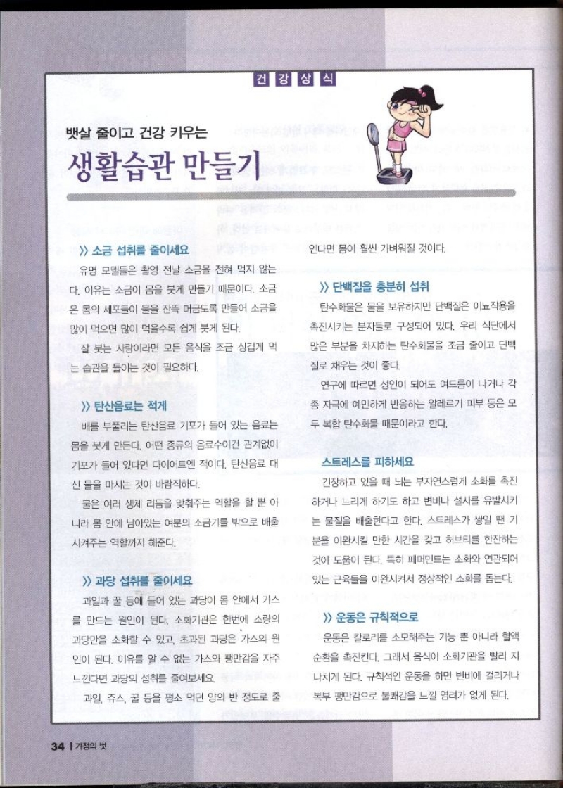 건강상식  뱃살 줄이고 건강 키우는  생활습관 만들기  소금 섭취를 줄이세요  유명 모델들은 촬영 전날 소금을 전혀 먹지 않는  다. 이유는 소금이 몸을 붓게 만들기 때문이다. 소금  은 몸의 세포들이 물을 잔뜩 머금도록 만들어 소금을  많이 먹으면 많이 먹을수록 쉽게 붓게 된다.  잘 붓는 사람이라면 모든 음식을 조금 싱겁게 먹  는 습관을 들이는 것이 필요하다.   탄산음료는 적게  •배를 부풀리는 탄산음료 기포가 들어 있는 음료는  몸을 붓게 만든다. 어떤 종류의 음료수이건 관계없이  기포가 들어 있다면 다이어트엔 적이다. 탄산음료 대  신 물을 마시는 것이 바람직하다.  물은 여러 생체 리듬을 맞춰주는 역할을 할 뿐 아  니라 몸 안에 남아있는 여분의 소금기를 밖으로 배출  시켜주는 역할까지 해준다.   과당 섭취를 줄이세요  과일과 꿀 등에 들어 있는 과당이 몸 안에서 가스  를 만드는 원인이 된다. 소화기관은 한번에 소량의  과당만을 소화할 수 있고 초과된 과당은 가스의 원  인이 된다. 이유를 알 수 없는 가스와 팽만감을 자주  느낀다면 과당의 섭취를 줄여보세요.  과일 쥬스 꿀 등을 평소 먹던 양의 반 정도로 줄  인다면 몸이 훨씬 가벼워질 것이다.   단백질을 충분히 섭취  탄수화물은 물을 보유하지만 단백질은 이뇨작용을  촉진시키는 분자들로 구성되어 있다. 우리 식단에서  많은 부분을 차지하는 탄수화물을 조금 줄이고 단백  질로 채우는 것이 좋다.  연구에 따르면 성인이 되어도 여드름이 나거나 각  종 자극에 예민하게 반응하는 알레르기 피부 등은 모  두 복합 탄수화물 때문이라고 한다.  스트레스를 피하세요  긴장하고 있을 때 뇌는 부자연스럽게 소화를 촉진  하거나 느리게 하기도 하고 변비나 설사를 유발시키  는 물질을 배출한다고 한다. 스트레스가 쌓일 땐 기  분을 이완시킬 만한 시간을 갖고 허브티를 한잔하는  것이 도움이 된다. 특히 페퍼민트는 소화와 연관되어  있는 근육을 이완시켜서 정상적인 소화를 돕는다.   운동은 규칙적으로  운동은 칼로리를 소모해주는 기능 뿐 아니라 혈액  순환을 촉진킨다. 그래서 음식이 소화기관을 빨리 지  나치게 된다. 규칙적인 운동을 하면 변비에 걸리거나  복부 팽만감으로 불쾌감을 느낄 염려가 없게 된다. 