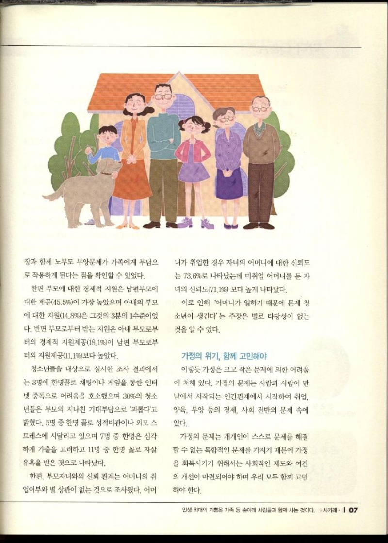 장과 함께 노부모 부양문제가 가족에게 부담으  로 작용하게 된다는 점을 확인할 수 있었다.  한편 부모에 대한 경제적 지원은 남편부모에  대한 제공45.5이 가장 높았으며 아내의 부모  에 대한 지원14.8은 그것의 3분의 1수준이었  다. 반면 부모로부터 받는 지원은 아내 부모로부  터의 경제적 지원제공18.1이 남편 부모로부  터의 지원제공11.1보다 높았다.  청소년들을 대상으로 실시한 조사 결과에서  는 3명에 한명꼴로 채팅이나 게임을 통한 인터  넷 중독으로 어려움을 호소했으며 30의 청소  년들은 부모의 지나친 기대부담으로 괴롭다고  밝혔다. 5명 중 한명 꼴로 성적비관이나 외모 스  트레스에 시달리고 있으며 7명 중 한명은 심각  하게 가출을 고려하고 11명 중 한명 꼴로 자살  유혹을 받은 것으로 나타났다.  한편 부모자녀와의 신뢰 관계는 어머니의 취  업여부와 별 상관이 없는 것으로 조사됐다. 어머  니가 취업한 경우 자녀의 어머니에 대한 신뢰도  는 73.6로 나타났는데 미취업 어머니를 둔 자  녀의 신뢰도71.1 보다 높게 나타났다.  이로 인해 어머니가 일하기 때문에 문제 청  소년이 생긴다는 주장은 별로 타당성이 없는  것을 알 수 있다.  가정의 위기 함께 고민해야  이렇듯 가정은 크고 작은 문제에 의한 어려움  에 처해 있다. 가정의 문제는 사람과 사람이 만  남에서 시작되는 인간관계에서 시작하여 취업  양육 부양 등의 경제 사회 전반의 문제 속에  있다.  가정의 문제는 개개인이 스스로 문제를 해결  할 수 없는 복합적인 문제를 가지기 때문에 가정  을 회복시키기 위해서는 사회적인 제도와 여건  의 개선이 마련되어야 하며 우리 모두 함께 고민  해야 한다. 