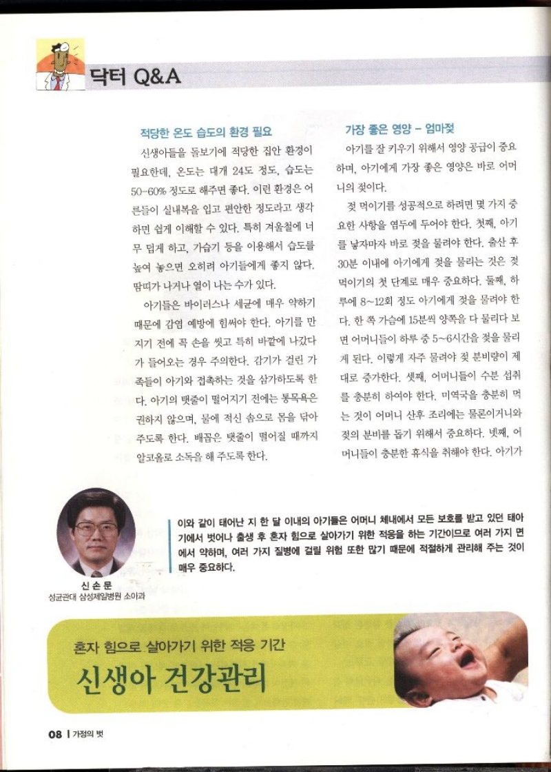 닥터QA  적당한 온도 습도의 환경 필요  신생아들을 돌보기에 적당한 집안 환경이 필요한데 온도는 대개 24도 정도 습도는 5060 정도로 해주면 좋다. 이런 환경은 어 른들이 실내복을 입고 편안한 정도라고 생각 하면 쉽게 이해할 수 있다. 특히 겨울철에 너 무 밉게 하고 가습기 등을 이용해서 습도를 높여 놓으면 오히려 아기들에게 좋지 않다. 땀띠가 나거나 열이 나는 수가 있다.  아기들은 바이러스나 세균에 매우 약하기 때문에 감염 예방에 힘써야 한다. 아기를 만 지기 전에 꼭 손을 씻고 특히 바깥에 나갔다 가 들어오는 경우 주의한다. 감기가 걸린 가 족들이 아기와 접촉하는 것을 삼가하도록 한 다. 아기의 탯줄이 떨어지기 전에는 목욕은 권하지 않으며 물에 적신 솜으로 몸을 닦아 주도록 한다. 배꼽은 탯줄이 떨어질 때까지 알코올로 소독을 해주도록 한다.  가장 좋은 영양  엄마젖  아기를 잘 키우기 위해서 영양 공급이 중요 하며 아기에게 가장 좋은 영양은 바로 어머  니의 젖이다.  젖 먹이기를 성공적으로 하려면 몇 가지 중 요한 사항을 염두에 두어야 한다. 첫째 아기 를 낳자마자 바로 젖을 물려야 한다. 출산 후 30분 이내에 아기에게 젖을 물리는 것은 젖 먹이기의 첫 단계로 매우 중요하다. 둘째 하 루에 812회 정도 아기에게 젖을 물려야 한 다. 한 쪽 가슴에 15분씩 양쪽을 다 물리다 보 면 어머니들이 하루 중 56시간을 젖을 물리 게 된다. 이렇게 자주 물려야 젖 분비량이 제 대로 증가한다. 셋째 어머니들이 수분 섭취 를 충분히 하여야 한다. 미역국을 충분히 먹 는 것이 어머니 산후 조리에는 물론이거니와 젖의 분비를 돕기 위해서 중요하다. 넷째 어 머니들이 충분한 휴식을 취해야 한다. 아기가  신손문 성균관대 삼성제일병원 소아과  이와 같이 태어난 지 한 달 이내의 아기들은 어머니 체내에서 모든 보호를 받고 있던 태아 기에서 벗어나 출생 후 혼자 힘으로 살아가기 위한 적응을 하는 기간이므로 여러 가지 면 에서 약하며 여러 가지 질병에 걸릴 위험 또한 많기 때문에 적절하게 관리해 주는 것이 매우 중요하다.  혼자 힘으로 살아가기 위한 적응 기간  신생아 건강관리 