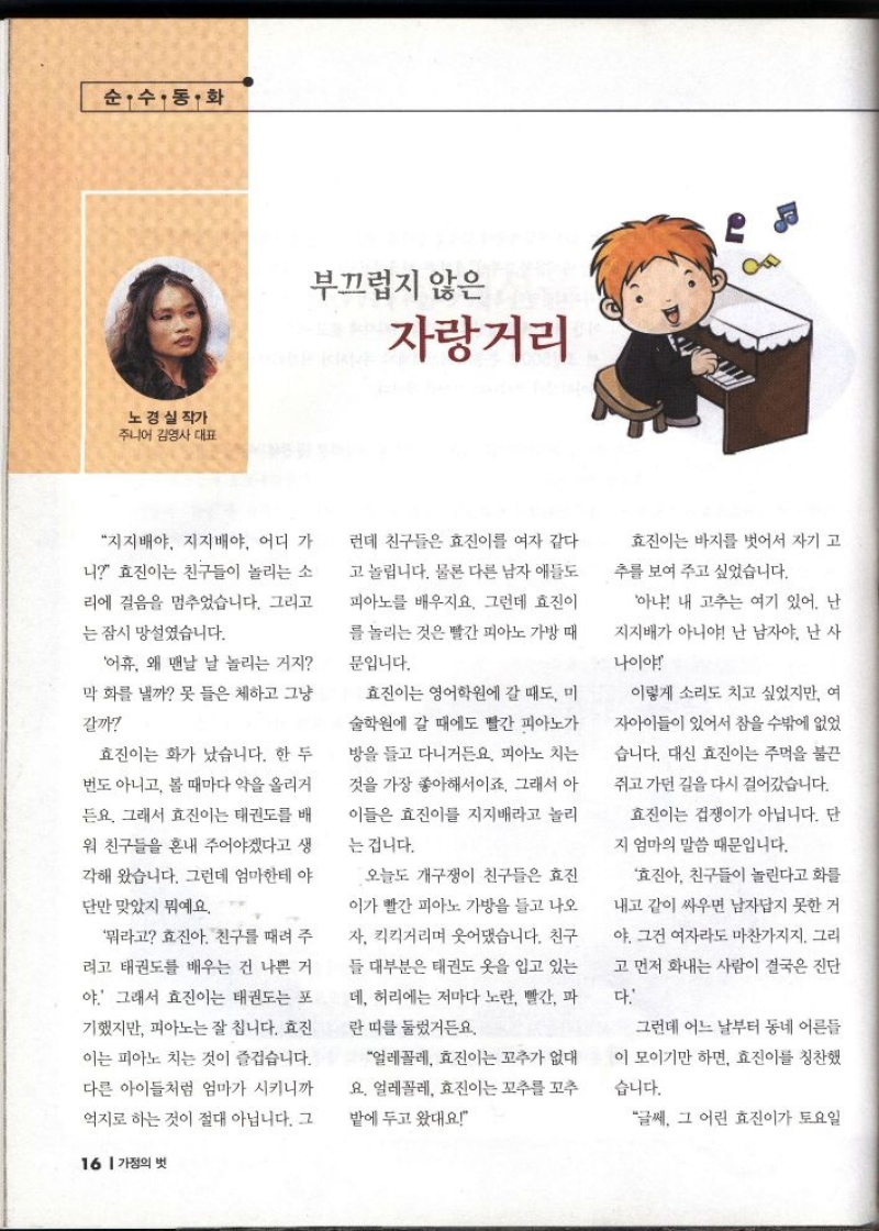 순수·동·화  노경실 작가  주니어 김영사 대표  부끄럽지 않은  자랑거리  지지배야 지지배야 어디 가 니 효진이는 친구들이 놀리는 소 리에 걸음을 멈추었습니다. 그리고  는 잠시 망설였습니다.  어휴 왜 맨날 날 놀리는 거지  막 화를 낼까 못 들은 체하고 그냥  갈까  효진이는 화가 났습니다. 한 두  번도 아니고 볼 때마다 약을 올리거  든요. 그래서 효진이는 태권도를 배  워 친구들을 혼내 주어야겠다고 생  각해 왔습니다. 그런데 엄마한테 야  단만 맞았지 뭐예요.  뭐라고 효진아 친구를 때려 주  려고 태권도를 배우는 건 나쁜 거  야. 그래서 효진이는 태권도는 포  •기했지만 피아노는 잘 칩니다. 효진  이는 피아노 치는 것이 즐겁습니다.  다른 아이들처럼 엄마가 시키니까  억지로 하는 것이 절대 아닙니다. 그  런데 친구들은 효진이를 여자 같다  고 놀립니다. 물론 다른 남자애들도  피아노를 배우지요. 그런데 효진이  를 놀리는 것은 빨간 피아노 가방 때  문입니다.  효진이는 영어학원에 갈 때도 미  술학원에 갈 때에도 빨간 피아노가  방을 들고 다니거든요. 피아노 치는  것을 가장 좋아해서이죠. 그래서 아  이들은 효진이를 지지배라고 놀리  는 겁니다.  오늘도 개구쟁이 친구들은 효진  이가 빨간 피아노 가방을 들고 나오  자 킥킥거리며 웃어댔습니다. 친구  들 대부분은 태권도 옷을 입고 있는  데 허리에는 저마다 노란 빨간 파  란띠를 둘렀거든요.  얼레꼴레 효진이는 꼬추가 없대  요. 얼레꼴레 효진이는 꼬추 꼬추  밭에 두고 왔대요  효진이는 바지를 벗어서 자기 고  추를 보여 주고 싶었습니다.  아냐 내 고추는 여기 있어. 난  지지배가 아니야 난 남자야 난 사  나이야  이렇게 소리도 치고 싶었지만 여  자아이들이 있어서 참을 수밖에 없었  습니다. 대신 효진이는 주먹을 불끈  쥐고 가던 길을 다시 걸어갔습니다.  효진이는 겁쟁이가 아닙니다. 단  지 엄마의 말씀 때문입니다.  효진아 친구들이 놀린다고 화를  내고 같이 싸우면 남자답지 못한 거  야. 그건 여자라도 마찬가지지. 그리  고 먼저 화내는 사람이 결국은 진단  다.  그런데 어느 날부터 동네 어른들  이 모이기만 하면 효진이를 칭찬했  습니다.  글쎄 그 어린 효진이가 토요일 