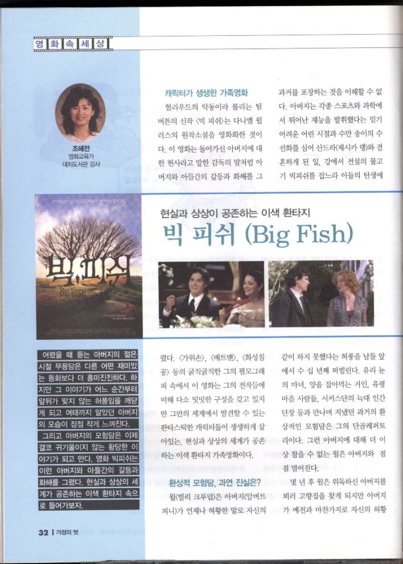 영화속세상  조혜전  영화교육가  •대치도서관 강사  캐릭터가 생생한 가족영화 헐리우드의 악동이라 불리는 팀 버튼의 신작 빅 피쉬는 다니엘 윌 러스의 원작소설을 영화화한 것이 다. 이 영화는 돌아가신 아버지에 대 한 헌사라고 말한 감독의 말처럼 아 버지와 아들간의 갈등과 화해를 그  과거를 포장하는 것을 이해할 수 없 다. 아버지는 각종 스포츠와 과학에 서 뛰어난 재능을 발휘했다는 믿기 어려운 어린 시절과 수만 송이의 수 선화를 심어 산드라제시카 랭와 결  혼하게 된 일 강에서 전설의 물고  기 빅피쉬를 잡느라 아들의 탄생에  현실과 상상이 공존하는 이색 환타지  빅 피쉬 Big Fish  어렸을 때 듣는 아버지의 젊은 시절 무용담은 다른 어떤 재미있 는 동화보다 더 흥미진진하다. 하 지만 그 이야기가 어느 순간부터 앞뒤가 맞지 않는 허풍임을 깨닫 게 되고 여태까지 알았던 아버지 의 모습이 점점 작게 느껴진다.  그리고 아버지의 모험담은 이제 결코 귀기울이지 않는 황당한 이 야기가 되고 만다. 영화 빅피쉬는 이런 아버지와 아들간의 갈등과 화해를 그렸다. 현실과 상상의 세 계가 공존하는 이색 환타지 속으 로 들어가보자.  렸다. 가위손 배트맨 화성 공 등의 굵직굵직한 그의 필모그래  피 속에서 이 영화는 그의 전작들에  비해 다소 밋밋한 구성을 갖고 있지 만 그만의 세계에서 발견할 수 있는  판타스틱한 캐릭터들이 생생하게 살  아있는 현실과 상상의 세계가 공존 하는 이색 환타지 가족영화이다.  환상적 모험담 과연 진실은 월빌리 크루덥은 아버지알버트  피니가 언제나 허황한 말로 자신의  같이 하지 못했다는 허풍을 남들 앞  에서 수 십 년째 떠벌린다. 유리 눈 의 마녀 양을 잡아먹는 거인 유령 마을 사람들 서커스단의 늑대 인간 단장 등과 만나며 지냈던 과거의 환 상적인 모험담은 그의 단골레퍼토 리이다. 그런 아버지에 대해 더 이 상 참을 수 없는 윌은 아버지와 점  점 멀어진다.  몇 년 후 윌은 위독하신 아버지를 뵈러 고향집을 찾게 되지만 아버지 가 예전과 마찬가지로 자신의 허황 