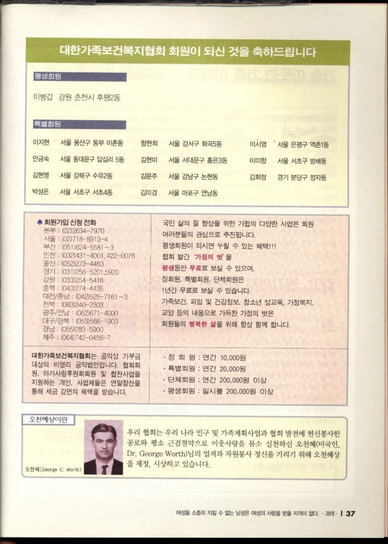 대한가족보건복지협회 회원이 되신 것을 축하드립니다 평생회원    이병갑 강원 춘천시 후평2동  특별회원  이지현  서울 용산구 동부 이촌동  함현희  서울 강서구 화곡동  이시영  서울 은평구 역촌1동  안금숙  서울 동대문구 답십리 5동  김현미  서울 서대문구 홍은3동  이미향  서울 서초구 방배동  김현영 서울 강북구 수유2동  박성은 서울 서초구 서초4동  김문주 서울 강남구 논현동  김미경 서울 마포구 연남동  김희정  경기 분당구 정자동  회원가입 신청 전화  본부 0226347970  서울 0271889134  부산 05162455813  인천 0324314001.4220078  울산 0522734463  국민 삶의 질 향상을 위한 가협의 다양한 사업은 회원  여러분들의 관심으로 추진됩니다.  평생회원이 되시면 누릴 수 있는 혜택  협회 발간 가정의 벗을  평생동안 무료로 보실 수 있으며  경기 03125652015920  강원 0332545416  정회원 특별회원 단체회원은  이  충북 0432744435  1년간 무료로 보실 수 있습니다.  대전충남 04252571613 전북  0632402303 광주전남 0626714000 대구경북 0535661903 경남 0552835900 제주 06474204567  가족보건 피임 및 건강정보 청소년 성교육 가정복지  교양 등의 내용으로 가득찬 가정의 벗은  회원들의 행복한 삶을 위해 항상 함께 합니다.  대한가족보건복지협회는 공익성 기부금 대상의 비영리 공익법인입니다. 협회회 원 아가사랑후원회회원 및 협찬사업을 지원하는 개인 사업체들은 연말정산을 통해 세금 감면의 혜택을 받습니다.  정회원 연간 10000원  특별회원 연간 20000원  단체회원  연간 200000원 이상  평생회원 일시불 200000원 이상  오천혜상이란  오천혜George C. Worth  우리 협회는 우리 나라 인구 및 가족계획사업과 협회 발전에 헌신봉사한 공로와 평소 근검절약으로 이웃사랑을 몸소 실천하신 오천혜미국인 Dr. George Worth님의 업적과 자원봉사 정신을 기리기 위해 오천혜상 을 제정 시상하고 있습니다.  여성을 소중히 지킬 수 없는 남성은 여성의 사랑을 받을 자격이 없다. 