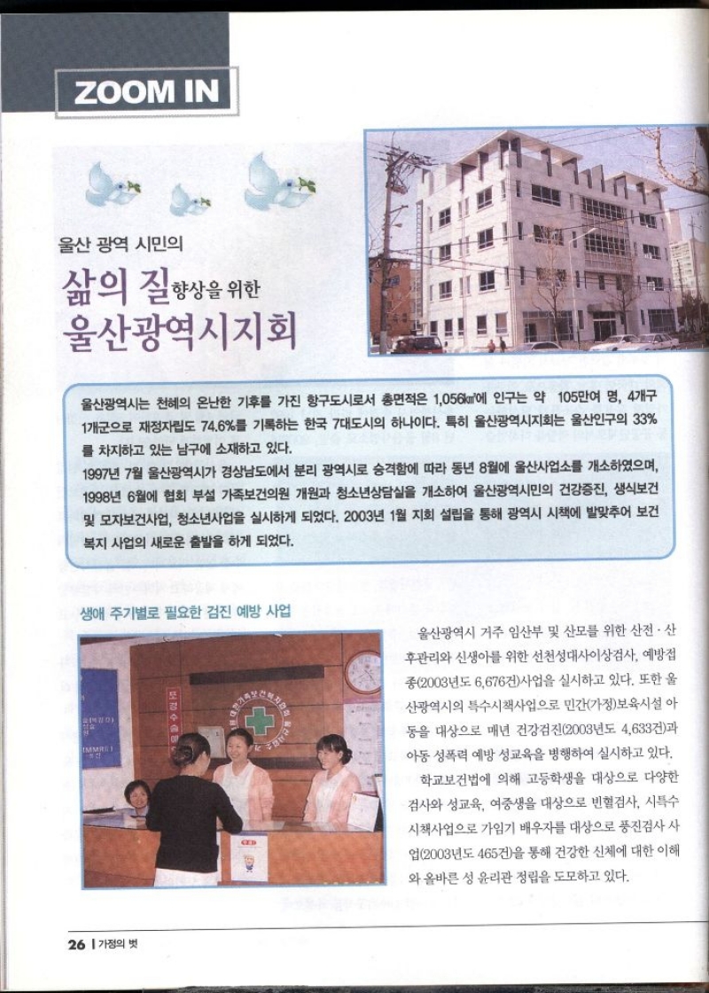 ZOOM IN  울산 광역 시민의  삶의 질 향상을 위한  울산광역시지회  울산광역시는 천혜의 온난한 기후를 가진 항구도시로서 총면적은 1056에 인구는 약 105만여 명 4개구 1개군으로 재정자립도 74.6를 기록하는 한국 7대도시의 하나이다. 특히 울산광역시지회는 울산인구의 33 를 차지하고 있는 남구에 소재하고 있다.  1997년 7월 울산광역시가 경상남도에서 분리 광역시로 승격함에 따라 동년 8월에 울산사업소를 개소하였으며 1998년 6월에 협회 부설 가족보건의원 개원과 청소년상담실을 개소하여 울산광역시민의 건강증진 생식보건 및 모자보건사업 청소년사업을 실시하게 되었다. 2003년 1월 지회 설립을 통해 광역시 시책에 발맞추어 보건 복지 사업의 새로운 출발을 하게 되었다.  생애 주기별로 필요한 검진 예방 사업  울산광역시 거주 임산부 및 산모를 위한 산전·산 후관리와 신생아를 위한 선천성대사이상검사 예방접 종2003년도 6676건사업을 실시하고 있다. 또한 울 산광역시의 특수시책사업으로 민간가정보육시설 아 동을 대상으로 매년 건강검진2003년도 4633건과 아동 성폭력 예방 성교육을 병행하여 실시하고 있다.  학교보건법에 의해 고등학생을 대상으로 다양한 검사와 성교육 여중생을 대상으로 빈혈검사 시특수 시책사업으로 가임기 배우자를 대상으로 풍진검사 사 업2003년도 465건을 통해 건강한 신체에 대한 이해 와 올바른 성 윤리관 정립을 도모하고 있다. 