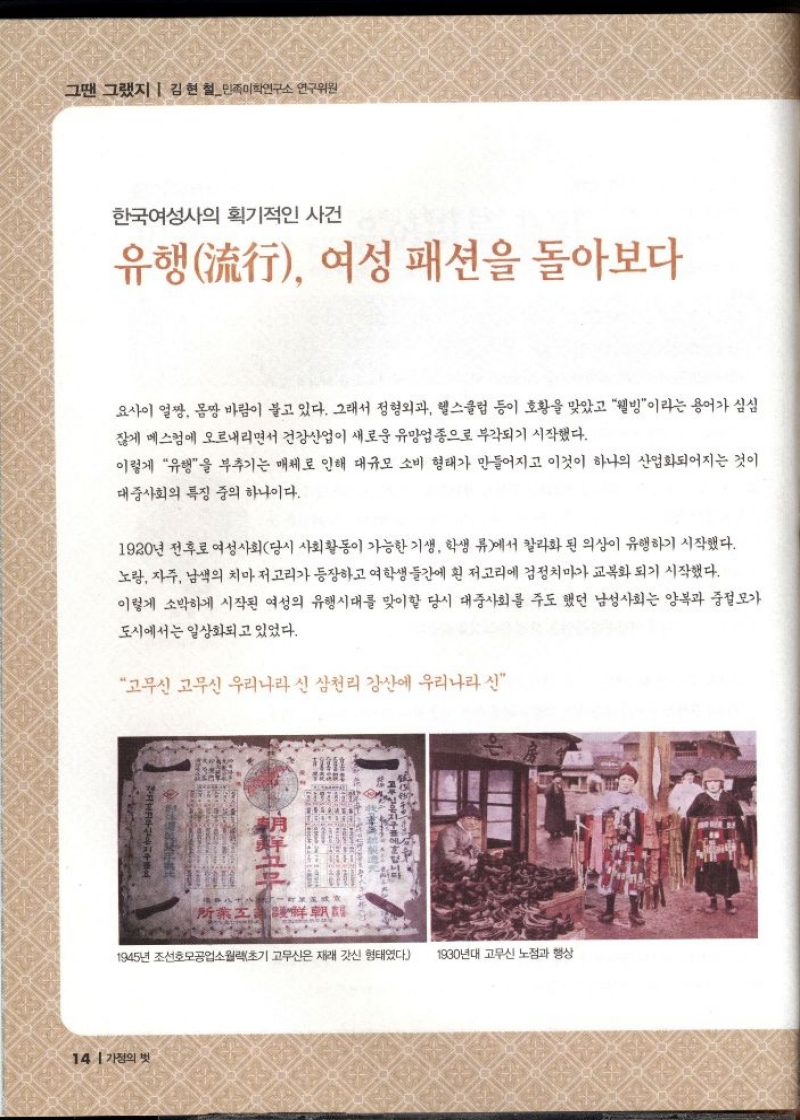 그땐 그랬지  김현철민족이학연구소 연구위원  한국여성의 획기적인 사건  유행流行 여성 패션을 돌아보다  요사이 얼짱 몸짱 바람이 불고 있다. 그래서 정형외과 헬스클럽 등이 호황을 맞았고 웰빙이라는 용어가 심심 잖게 메스컴에 오르내리면서 건강산업이 새로운 유망업종으로 부각되기 시작했다.  이렇게 유행을 부추기는 매체로 인해 대규모 소비 형태가 만들어지고 이것이 하나의 산업화되어지는 것이 대중사회의 특징 중의 하나이다.  1920년 전후로 여성사회당시 사회활동이 가능한 기생 학생 류에서 칼라화 된 의상이 유행하기 시작했다. 노랑 자주 남색의 치마 저고리가 등장하고 여학생들간에 흰 저고리에 검정치마가 교복화되기 시작했다. 이렇게 소박하게 시작된 여성의 유행시대를 맞이할 당시 대중사회를 주도했던 남성사회는 양복과 중절모가  도시에서는 일상화되고 있었다.  고무신 고무신 우리나라 신 삼천리 강산에 우리나라 신 