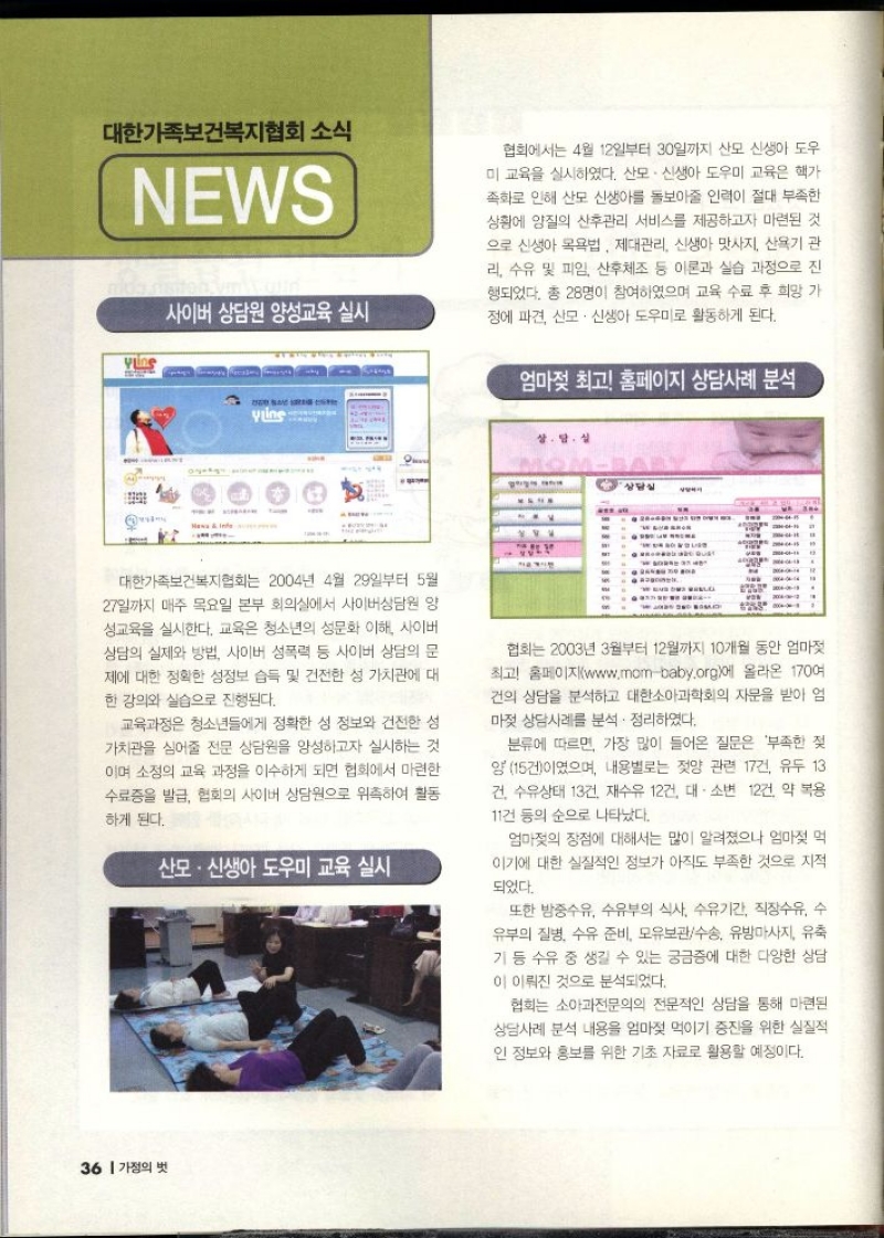 대한가족보건복지협회 소식  NEWS  사이버 상담원 양성교육 실시  협회에서는 4월 12일부터 30일까지 산모신생아도우 미 교육을 실시하였다. 산모·신생아 도우미 교육은 핵가 족화로 인해 산모 신생아를 돌보아줄 인력이 절대 부족한 상황에 양질의 산후관리 서비스를 제공하고자 마련된 것 으로 신생아 목욕법 제대관리 신생아 맛사지 산욕기 관 리 수유 및 피임 산후체조 등 이론과 실습 과정으로 진 행되었다. 총 28명이 참여하였으며 교육 수료 후 희망 가 정에 파견 산모·신생아 도우미로 활동하게 된다.   엄마젖 최고 홈페이지 상담사례 분석  대한가족보건복지협회는 2004년 4월 29일부터 5월 27일까지 매주 목요일 본부 회의실에서 사이버상담원 양 성교육을 실시한다. 교육은 청소년의 성문화 이해 사이버 상담의 실제와 방법 사이버 성폭력 등 사이버 상담의 문 제에 대한 정확한 성정보 습득 및 건전한 성 가치관에 대 한 강의와 실습으로 진행된다.  교육과정은 청소년들에게 정확한 성 정보와 건전한 성 가치관을 심어줄 전문 상담원을 양성하고자 실시하는 것 이며 소정의 교육 과정을 이수하게 되면 협회에서 마련한 수료증을 발급 협회의 사이버 상담원으로 위촉하여 활동  하게 된다.  산모·신생아 도우미 교육 실시  협회는 2003년 3월부터 12월까지 10개월 동안 엄마젖 최고 홈페이지www.mombaby.org에 올라온 170여 건의 상담을 분석하고 대한소아과학회의 자문을 받아 엄 마젖 상담사례를 분석 정리하였다.  분류에 따르면 가장 많이 들어온 질문은 부족한 젖 양 15건이였으며 내용별로는 젖양 관련 17건 유두 13 건 수유상태 13건 재수유 12건 대소변 12건 약 복용 11건 등의 순으로 나타났다.  엄마젖의 장점에 대해서는 많이 알려졌으나 엄마젖 먹 이기에 대한 실질적인 정보가 아직도 부족한 것으로 지적  되었다.  또한 밤중수유 수유부의 식사 수유기간 직장수유 수 유부의 질병 수유 준비 모유보관수송 유방마사지 유축 기 등 수유 중 생길 수 있는 궁금증에 대한 다양한 상담  이 이뤄진 것으로 분석되었다.  협회는 소아과전문의의 전문적인 상담을 통해 마련된 상담사례 분석 내용을 엄마젖 먹이기 증진을 위한 실질적 인 정보와 홍보를 위한 기초 자료로 활용할 예정이다. 
