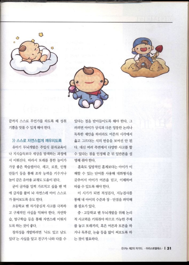 끝까지 스스로 무언가를 하도록 해 성취  기쁨을 맛볼 수 있게 해야 한다.   스스로 자연스럽게 깨우치도록  유아기 두뇌개발은 주입식 문자교육이  나 지식습득보다 세상을 탐색하는 과정에  서 이뤄진다. 따라서 또래를 통한 놀이가  가장 좋은 학습법이다. 레고 로봇 인형  만들기 등을 통해 조작 능력을 키우거나  놀이 같은 유아용 교재도 도움이 된다.  굳이 글자를 일찍 가르치고 싶을 땐 벽  에 글자를 붙여 놔 자연스레 아이 스스로  가물어보도록 유도한다.  초등학교 땐 자기중심적 사고를 극복하  고 구체적인 사실을 익혀야 한다. 자연학  습 탐구학습 등을 통해 자연스레 이뤄지  도록 하는 것이 좋다.  창의성을 개발하려면 나도 있고 남도  있다는 사실을 알고 친구가 나와 다를 수  있다는 점을 받아들이도록 해야 한다. 그  러려면 아이가 상식과 다른 엉뚱한 논리나  독특한 제안을 하더라도 어른의 시각에서  옳고 그르다는 식의 반응을 보여선 안 된  다. 대신 여러 측면에서 다양한 사고를 할  수 있다는 점을 인정해 준 뒤 일반론을 설  명해 줘야 한다.  훈육도 일방적인 훈계보다는 아이가 이  해할 수 있는 단어를 사용해 대화형식을  갖추어서 아이가 어른을 믿고 이해하며  따를 수 있도록 해야 한다.  이 시기가 되면 적성검사 지능검사를  통해 내 아이의 수준과 장·단점을 파악해  볼 필요가 있다.  중·고등학교 땐 두뇌개발을 위해 논리  적 사고력을 키워줘야 하므로 가능한 주제  를 놓고 또래끼리 혹은 어른과 토론을 하  거나 독후감 논술 등을 많이 써보도록 하  는 것이 필요하다. 