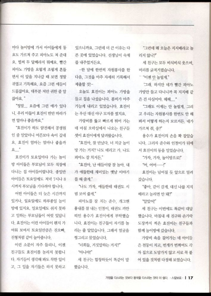 마다 놀이방에 가서 아이들에게 동  요도 가르쳐 주고 피아노도 쳐 준대  요. 벌써 두 달째라지 뭐예요. 빨간  피아노 가방을 요렇게 조렇게 흔들  면서 이 앞을 지나갈 때 보면 정말  귀엽고 기특해요. 요즘 그런 애들이  드물잖아요. 대부분 저만 귀한 줄 알 잖아요.  있으니까요. 그런데 더 큰 이유는 다  른 곳에 있었습니다. 선생님이 숙제  를 내주었거든요.  한 달에 한번씩 자원봉사를 한  다음 그것을 아주 자세히 기록해서  제출할 것  정말... 요즘에 그런 애가 있다  니. 우리 아들이 효진이 반만 따라가  면 얼마나 좋을까요.  효진이가 하도 얌전해서 꽁생원  인 줄 알았더니 어른보다 속이 깊네  요. 효진이 엄마는 얼마나 좋을까  요....  효진이가 토요일마다 가는 놀이  방 아이들은 부모님이 모두 직장에  다니는 집 아이들이랍니다. 종일반  아이들은 토요일에도 저녁 7시나 8  시까지 부모님을 기다려야 합니다.  어떤 아이들은 더 늦은 시간까지  있거나 일요일에도 하루종일 놀이  방에 있지요. 일요일에도 쉬지 못하  고 일하는 부모님들이 여럿 있답니  다. 효진이는 이런 아이들이 왠지 가  여워 보여서 토요일만큼은 친오빠  친형처럼 같이 놀아줍니다.  오늘도 효진이는 피아노 가방을  들고 집을 나섰습니다. 봄비가 아주  가늘게 내리고 있었습니다. 효진이  는 우산 대신 야구모자를 썼지요.  가랑비를 뚫고 빠르게 뛰어 가는  데 마침 오락실에서 나오는 친구들  셋이 효진이에게 달려왔습니다.  효진아 잘 만났다. 너 지금 놀이  방 가는 거지 나도 데리고 가. 나도  피아노 잘 치거든.  효진아 난 애들이랑 잘 놀아. 내  가 애들한테 재미있는 옛날 이야기  를 해줄게.  나도 가자 애들한테 태권도 시  범 보여 줄게.  피아노를 잘 치는 준수 개그맨  흉내를 잘 내는 인철이 태권도 까만  띠인 용수가 효진이에게 부탁했습  니다. 효진이는 친구들이 자기를 놀  리는 줄 알았습니다. 그래서 얼굴을  찡그리고 물었습니다.  그런데 왜 오늘은 지지배라고 놀  리지 않니  세 친구는 모두 비식비식 웃으며  머리를 긁적거렸습니다.  이젠 안 놀릴게.  그래. 하지만 네가 빨간 피아노  가방만 들고 다니니까 꼭 지지배 같  은건 사실이야. 헤헤....  그래도 이제는 안 놀릴게. 그리  고 우리는 자원봉사를 한번도 안 해  봐서 어떻게 하는지 모르거든. 네가  가르쳐 줘 응  용수가 효진이의 손을 꽉 잡았습  니다. 그러자 준수와 인철이가 뒤에  서 효진이의 등을 밀었습니다.  가자 가자 놀이방으로  어 어어......  효진이는 넘어질 듯 앞으로 밀려  갔습니다.  좋아 같이 갈게. 대신 나를 지지  배라고 놀리면 안 돼  알았어  세 친구는 이번에도 똑같이 대답  했습니다. 마침내 세 친구와 손가락  도장까지 찍은 효진이는 친구들과  함께 놀이방에 갔습니다.  이런 소문이 자주 들리니 이젠  친구들도 효진이를 놀리지 못합니  다. 자기들이 생각해 봐도 착한 일이  고 그 일을 자기들은 하지 못하고  너희들 거짓말하는거지  아니야  세 친구는 합창하듯이 똑같이 말  했습니다.  가랑비 속을 걸어가는 네 아이들  은 천둥이 치고 번개가 번쩍여도 각  자 집으로 도망가지 않고 서로 꼭 붙  어 있을 것처럼 다정해 보였습니다.  