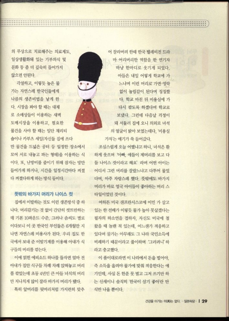 의 무상으로 치료해주는 의료제도  일상생활화돼 있는 기부의식 및  문화 등 좀 더 깊숙히 들어가지  않으면 안된다.  각설하고 이렇듯 높은 물  가는 자연스레 한국인들에게  나름의 생존비법을 낳게 한  다. 시장을 봐야 할 때는 대체  로 소매상들이 이용하는 새벽  도매시장을 이용하고 필요한  물건을 사야 할 때는 일단 채리티  숍이나 카부츠 세일자신들 집에 쓰다  만 물건을 드넓은 공터 등 일정한 장소에서  모여 서로 내놓고 파는 형태을 이용하는 식  이다. 또 난방비를 줄이기 위해 잠자는 방만  들어가게 하거나 시간을 일정시간마다 켜졌  다 꺼졌다하게 하는 방식 등이다.  뜻밖의 바가지 머리가 나이스 컷  집에서 이발하는 것도 이런 생존방식 중 하  나다. 머리감기는 것 없이 간단히 컷트만하는  데 기본 10파운드 수준 그러나 솜씨도 별로 이다보니 이 곳 한국인 부인들은 6개월만 지  나면 자연스레 미용사가 된다. 우리 집도 한  국에서 보내 준 이발기계를 이용해 아내가 식  구들의 머리를 깎는다.  이에 얽힌 에피소드 하나를 들자면 얼마 전  아내가 집안 식구들 차례 차례 앉혀놓고 머리  를 깎았는데 초등 4년인 큰 아들 녀석의 머리  만 지나치게 많이 잘라 바가지 머리가 됐다.  특히 앞머리를 뒷머리처럼 가지런히 맞추  어 잘라버려 한때 한국 텔레비전 드라  마 어리버리한 역할을 한 연기자  마냥 한마디로 웃기게 되었다. 아들은 내일 어떻게 학교에 가  느냐며 이런 머리로 가면 영락 없이 놀림감이 된다며 징징짰 학교 마친 뒤 미용실에 가 다.  다시 깎도록 하겠다며 학교로  보냈다. 그런데 다음날 걱정이  돼 서둘러 집에 오니 의외로 녀석  의 얼굴이 밝아 보였는데다 미용실  가자는 얘기가 쑥 들어갔다.  조심스럽게 오늘 어땠냐고 하니 녀석은 환  하게 웃으며 아빠 애들이 제머리를 보고 다  들 나이스 컷이라고 해요 라며 어떤 아이는  어디서 그런 머리를 잘랐느냐고 다투어 물었  다며 아주 자랑스레 했다. 뜻밖에도 바가지  머리가 바로 영국 아이들이 좋아하는 머리 스  타일이었던 것이다.  여하튼 미국 샌프란시스코에 이민 가 살고  있는 한 선배가 이렇듯 물가 높아 못살겠다는  필자의 하소연을 접하자 자신도 미국에 첨  왔을 때 놀랜 적 있는데 어느샌가 적응하고  있다며 물가는 아무래도 그 나라 국민소득에  비례하기 때문이라고 풀이하며 그러려니 하  라고 충고했다.  이 풀이대로라면 이 나라에서 돈을 벌어야.  즉 소득을 올려야 물가에 맞춰 적응한다는 얘  기인데 사실 돈 한푼 못 벌고 그저 쓰기만 하  는 신세이니 솔직히 한국이 살기 좋아란 탄  식만 나올 뿐이다. 