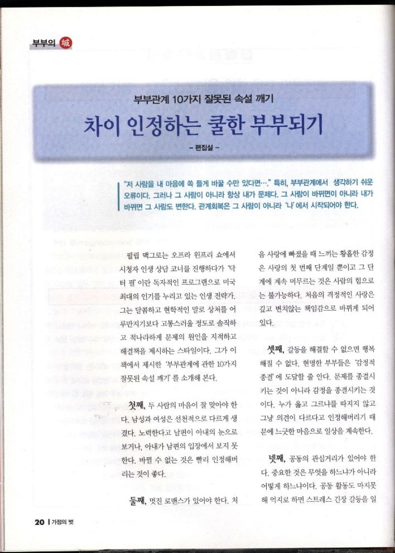 부부의 정 부부관계 10가지 잘못된 속설 깨기  차이 인정하는 쿨한 부부되기  편집실   저 사람을 내 마음에 쏙 들게 바꿀 수만 있다면... 특히 부부관계에서 생각하기 쉬운 오류이다. 그러나 그 사람이 아니라 항상 내가 문제다. 그 사람이 바뀌면이 아니라 내가 바뀌면 그 사람도 변한다. 관계회복은 그 사람이 아니라 나에서 시작되어야 한다.  필립 맥그로는 오프라 윈프리 쇼에서 시청자 인생 상담 코너를 진행하다가 닥 터 필 이란 독자적인 프로그램으로 미국 최대의 인기를 누리고 있는 인생 전략가  그는 달콤하고 현학적인 말로 상처를 어 루만지기보다 고통스러울 정도로 솔직하  고 적나라하게 문제의 원인을 지적하고 해결책을 제시하는 스타일이다. 그가 이 책에서 제시한 부부관계에 관한 10가지 잘못된 속설 깨기를 소개해 본다.  첫째 두 사람의 마음이 잘 맞아야 한 다. 남성과 여성은 선천적으로 다르게 생 겼다. 노력한다고 남편이 아내의 눈으로 보거나 아내가 남편의 입장에서 보지 못  한다. 바뀔 수 없는 것은 빨리 인정해버  리는 것이 좋다.  둘째 멋진 로맨스가 있어야 한다. 처  음 사랑에 빠졌을 때 느끼는 황홀한 감정  은 사랑의 첫 번째 단계일 뿐이고 그 단 계에 계속 머무르는 것은 사람의 힘으로 는 불가능하다. 처음의 격정적인 사랑은 깊고 변치않는 책임감으로 바뀌게 되어  있다.  셋째 갈등을 해결할 수 없으면 행복  해질 수 없다. 현명한 부부들은 감정적 종결 에 도달할 줄 안다. 문제를 종결시 키는 것이 아니라 감정을 종결시키는 것 이다. 누가 옳고 그르냐를 따지지 않고 그냥 의견이 다르다고 인정해버리기 때 문에 느긋한 마음으로 일상을 계속한다.  넷째 공동의 관심거리가 있어야 한 다. 중요한 것은 무엇을 하느냐가 아니라 어떻게 하느냐이다. 공동 활동도 마지못  해 억지로 하면 스트레스 긴장 갈등을 일