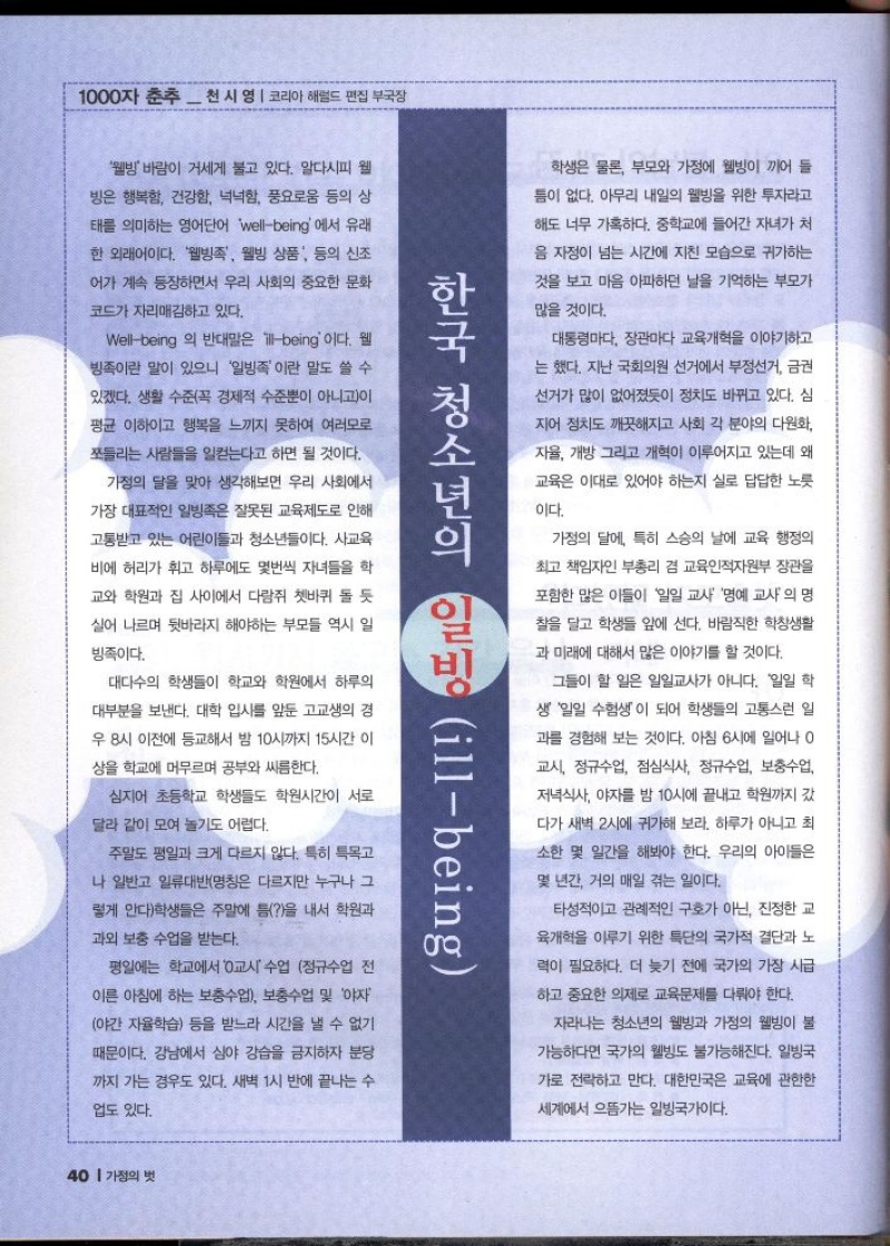 1000자 춘추 천 시 영  코리아 해럴드 편집부국장  웰빙바람이 거세게 불고 있다. 알다시피 웰  빙은 행복함 건강함 넉넉함 풍요로움 등의 상  태를 의미하는 영어단어 wellbeing 에서 유래  한 외래어이다. 웰빙족 웰빙 상품 등의 신조  어가 계속 등장하면서 우리 사회의 중요한 문화  코드가 자리매김하고 있다.  Wellbeing 의 반대말은 illbeing 이다. 웰  빙족이란 말이 있으니 일빙족이란 말도 쓸 수  있겠다. 생활 수준꼭 경제적 수준뿐이 아니고이  평균 이하이고 행복을 느끼지 못하여 여러모로  쪼들리는 사람들을 일컫는다고 하면 될 것이다.  가정의 달을 맞아 생각해보면 우리 사회에서  가장 대표적인 일빙족은 잘못된 교육제도로 인해  고통받고 있는 어린이들과 청소년들이다. 사교육  비에 허리가 휘고 하루에도 몇번씩 자녀들을 학  교와 학원과 집 사이에서 다람쥐 쳇바퀴 돌 듯  실어 나르며 뒷바라지 해야하는 부모들 역시 일  빙족이다.  대다수의 학생들이 학교와 학원에서 하루의  대부분을 보낸다. 대학 입시를 앞둔 고교생의 경  우 8시 이전에 등교해서 밤 10시까지 15시간 이  상을 학교에 머무르며 공부와 싸름한다.  심지어 초등학교 학생들도 학원시간이 서로  달라 같이 모여 놀기도 어렵다.  주말도 평일과 크게 다르지 않다. 특히 특목고  나 일반고 일류대반명칭은 다르지만 누구나 그  렇게 안다학생들은 주말에 틈을 내서 학원과  과외 보충 수업을 받는다.  평일에는 학교에서 0교시 수업 정규수업 전  이른 아침에 하는 보충수업 보충수업 및 야자  야간 자율학습 등을 받느라 시간을 낼 수 없기  때문이다. 강남에서 심야 강습을 금지하자 분당  까지 가는 경우도 있다. 새벽 1시 반에 끝나는 수  업도 있다.  한국 청소년의 일빙 illbeing  학생은 물론 부모와 가정에 웰빙이 끼어 들  틈이 없다. 아무리 내일의 웰빙을 위한 투자라고  해도 너무 가혹하다. 중학교에 들어간 자녀가 처  음 자정이 넘는 시간에 지친 모습으로 귀가하는  것을 보고 마음 아파하던 날을 기억하는 부모가  많을 것이다.  대통령마다 장관마다 교육개혁을 이야기하고  는 했다. 지난 국회의원 선거에서 부정선거 금권  선거가 많이 없어졌듯이 정치도 바뀌고 있다. 심  지어 정치도 깨끗해지고 사회 각 분야의 다원화  자율 개방 그리고 개혁이 이루어지고 있는데 왜  교육은 이대로 있어야 하는지 실로 답답한 노릇  이다.  가정의 달에 특히 스승의 날에 교육 행정의  최고 책임자인 부총리 겸 교육인적자원부 장관을  포함한 많은 이들이 일일 교사 명예 교사의 명  찰을 달고 학생들 앞에 선다. 바람직한 학창생활  과 미래에 대해서 많은 이야기를 할 것이다.  그들이 할 일은 일일교사가 아니다. 일일 학  생 일일 수험생이 되어 학생들의 고통스런 일  과를 경험해 보는 것이다. 아침 6시에 일어나 0  교시 정규수업 점심식사 정규수업 보충수업  저녁식사 야자를 밤 10시에 끝내고 학원까지 갔  다가 새벽 2시에 귀가해 보라. 하루가 아니고 최  소한 몇 일간을 해봐야 한다. 우리의 아이들은  몇 년간 거의 매일 겪는 일이다.  타성적이고 관례적인 구호가 아닌 진정한 교  육개혁을 이루기 위한 특단의 국가적 결단과 노  력이 필요하다. 더 늦기 전에 국가의 가장 시급  하고 중요한 의제로 교육문제를 다뤄야 한다.  자라나는 청소년의 웰빙과 가정의 웰빙이 불  가능하다면 국가의 웰빙도 불가능해진다. 일빙국  가로 전락하고 만다. 대한민국은 교육에 관한한  세계에서 으뜸가는 일방국가이다. 