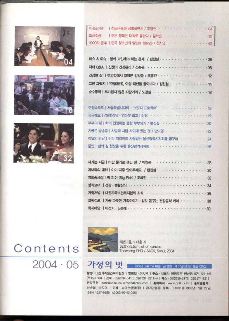  이슈이슈 청소년들과 생활하면서  조달현   화제집중 모든 행복은 대화로 통한다  김학순   1000자 춘추 한국 청소년의 일방being천시영   이슈이슈  함께 고민해야 하는 문제  편집실  닥터 QA  신생아 건강관리  신손문   건강한 삶 한의학에서 알아본 강박증  조홍건.   그땐 그랬지 유행 여성 패션을 돌아보다김현철  순수동화부끄럽지 않은 자랑거리노경실   현장속으로서울특별시지회  브릿지 프로젝트  궁금해요 성상담 · 엄마젖 최고 상담   부부의 차이 인정하는 쿨한 부부되기  편집실   자금은 방송중  사람과 사람 사이에 있는 것  반미영   이달의 만남 건강 지킴이로 사랑받는 울산광역시지회를 꿈꾸며  중인 삶의 질 향상을 위한 울산광역시지회   세계는 지금 비싼 물가로 생긴 일  이창곤  자녀와의 대화 아이 자주 안아주세요편집실   영화속세상  빅 피쉬 Big Fish조혜전  상식코너 건강.생활상식   가협저널  대한가족보건복지협회 소식   클릭정보 가슴 따뜻한 가족이야기 • 입맛 돋구는 건강음식 카레  독자마당  이선기 · 김순애   해변마을 노태웅 작  530x455cm oil on canvas  Taewoong RHOSACK Seoul 2004  2004.05 가정의 벗  2004년 5월 1일 매월 1일 발행 제37권 제5호 통권 429호  발행·대한가족보건복지협회  발행인 이시백  주소. 서울시 영등포구 당산동 6가 121146 150808 0226343410 022634821141 0226362176 0226718212   •전자우편pofkunitel.co.krppfkchol.com  홈페이지 www.ppfk.or.kr  홍보출판과 신순철박지영  인쇄 뉴에스엠텍주  정기간행물 등록라1031호1968년 7월 22일 ISSN 12275689 A000310420001 