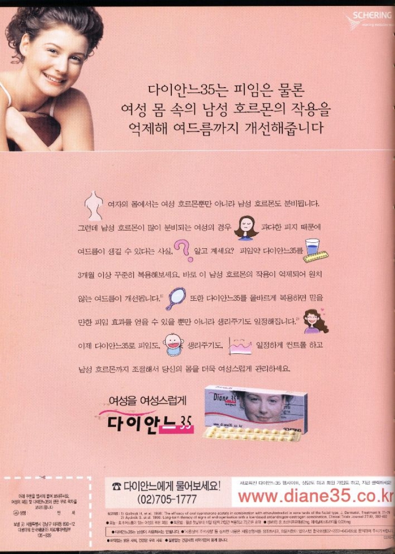 다이안느35는 피임은 물론  여성 몸 속의 남성 호르몬의 작용을 억제해 여드름까지 개선해줍니다  여자의 몸에서는 여성 호르몬뿐만 아니라 남성 호르몬도 분비됩니다.  그런데 남성 호르몬이 많이 분비되는 여성의 경우  과다한 피지 때문에  여드름이 생길 수 있다는 사실. 알고 계세요 피임약 다이안느35  3개월 이상 꾸준히 복용해보세요. 바로 이 남성 호르몬의 작용이 억제되어 원치  않는 여드름이 개선됩니다.  또한 다이안느35를 올바르게 복용하면 믿을  만한 피임 효과를 얻을 수 있을 뿐만 아니라 생리주기도 일정해집니다.  이제 다이안느35로 피임도  생리주기도  일정하게 컨트롤 하고  남성 호르몬까지 조절해서 당신의 몸을 더욱 여성스럽게 관리하세요  여성 여성스럽게  Diane 35 