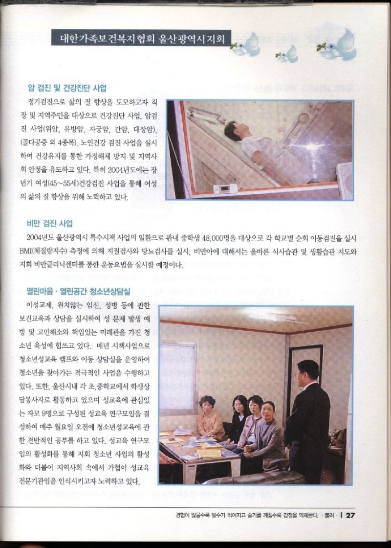 대한가족보건복지협회 울산광역시지회  암 검진 및 건강진단 사업  정기검진으로 삶의 질 향상을 도모하고자 직  장 및 지역주민을 대상으로 건강진단 사업 암검 진사업위암 유방암 자궁암 간암 대장암 골다공증 외 4종목 노인건강 검진 사업을 실시  하여 건강유지를 통한 가정해체 방지 및 지역사  회 안정을 유도하고 있다. 특히 2004년도에는 장  년기 여성4555세건강검진 사업을 통해 여성  의 삶의 질 향상을 위해 노력하고 있다.  비만 검진 사업  2004년도 울산광역시 특수시책 사업의 일환으로 관내 중학생 48000명을 대상으로 각 학교별 순회 이동검진을 실시 BMI체질량지수 측정에 의해 지질검사와 당뇨검사를 실시 비만아에 대해서는 올바른 식사습관 및 생활습관 지도와 지회 비만클리닉센터를 통한 운동요법을 실시할 예정이다.  열린마음. 열린공간 청소년상담실  이성교제 원치않는 임신 성병 등에 관한  보건교육과 상담을 실시하여 성 문제 발생 예  방 및 고민해소와 책임있는 미래관을 가진 청  소년 육성에 힘쓰고 있다. 매년 시책사업으로  청소년성교육 캠프와 이동 상담실을 운영하여  청소년을 찾아가는 적극적인 사업을 수행하고  있다. 또한 울산시내 각 초중학교에서 학생상  담봉사자로 활동하고 있으며 성교육에 관심있  는 자모 9명으로 구성된 성교육 연구모임을 결  성하여 매주 월요일 오전에 청소년성교육에 관  한 전반적인 공부를 하고 있다. 성교육 연구모  임의 활성화를 통해 지회 청소년 사업의 활성 화와 더불어 지역사회 속에서 가협이 성교육  전문기관임을 인식시키고자 노력하고 있다. 