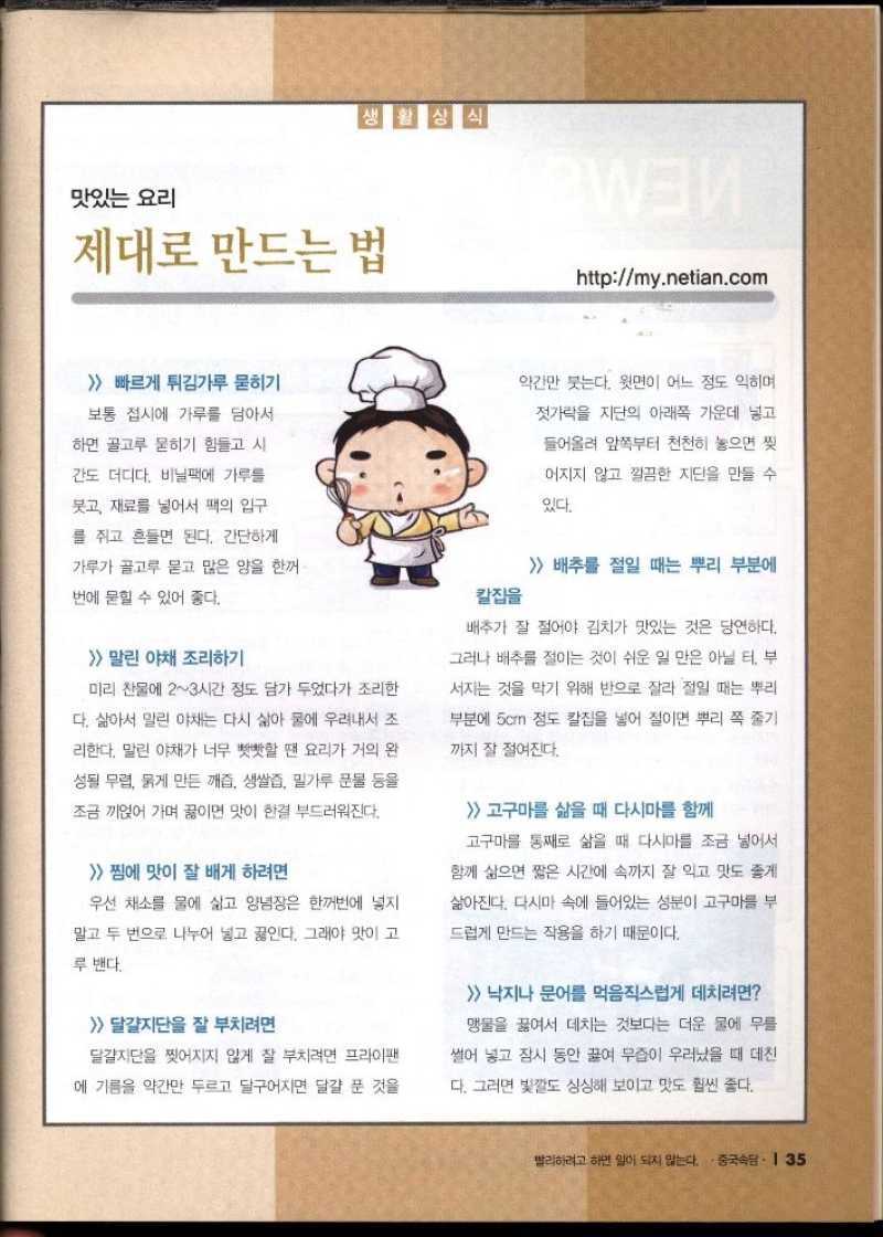 맛있는 요리  제대로 만드는 법  httpmy.netian.com   빠르게 튀김가루 묻히기  보통 접시에 가루를 담아서  하면 골고루 묻히기 힘들고 시  간도 더디다. 비닐팩에 가루를  붓고 재료를 넣어서 팩의 입구  를 쥐고 흔들면 된다. 간단하게  가루가 골고루 묻고 많은 양을 한꺼  번에 묻힐 수 있어 좋다.  말린 야채 조리하기  미리 찬물에 23시간 정도 담가 두었다가 조리한  다. 삶아서 말린 야채는 다시 삶아 물에 우려내서 조  리한다. 말린 야채가 너무 빳빳할 땐 요리가 거의 완  성될 무렵 묽게 만든 깨즙 생쌀즙 밀가루 문물 등을  조금 끼얹어 가며 끓이면 맛이 한결 부드러워진다.  찜에 맛이 잘 배게 하려면  우선 채소를 물에 삶고 양념장은 한꺼번에 넣지  말고 두 번으로 나누어 넣고 끓인다. 그래야 맛이 고  루 밴다.   달걀지단을 잘 부치려면  달걀지단을 찢어지지 않게 잘 부치려면 프라이팬  에 기름을 약간만 두르고 달구어지면 달걀 푼 것을  칼집을  약간만 붓는다. 윗면이 어느 정도 익히며  젓가락을 지단의 아래쪽 가운데 넣고  들어올려 앞쪽부터 천천히 놓으면 찢  어지지 않고 깔끔한 지단을 만들 수  있다.   배추를 절일 때는 뿌리 부분에  배추가 잘 절어야 김치가 맛있는 것은 당연하다.  그러나 배추를 절이는 것이 쉬운 일만은 아닐 터. 부  서지는 것을 막기 위해 반으로 잘라 절일 때는 뿌리  부분에 5cm 정도 칼집을 넣어 절이면 뿌리 쪽 줄기  까지 잘 절여진다.  고구마를 삶을 때 다시마를 함께  고구마를 통째로 삶을 때 다시마를 조금 넣어서  함께 삶으면 짧은 시간에 속까지 잘 익고 맛도 좋게  삶아진다. 다시마 속에 들어있는 성분이 고구마를 부  드럽게 만드는 작용을 하기 때문이다.   낙지나 문어를 먹음직스럽게 데치려면  맹물을 끓여서 데치는 것보다는 더운 물에 무를  썰어 넣고 잠시 동안 끓여 무즙이 우러났을 때 데친  다. 그러면 빛깔도 싱싱해 보이고 맛도 훨씬 좋다. 