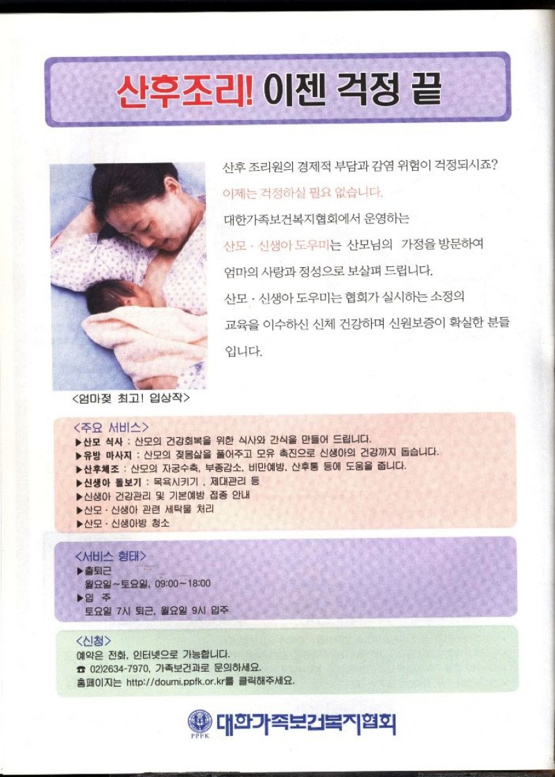 산후조리 이젠 걱정 끝  주요 서비스  산후조리원의 경제적 부담과 감염 위험이 걱정되시죠  이제는 걱정하실 필요 없습니다.  대한가족보건복지협회에서 운영하는  산모·신생아도우미는 산모님의 가정을 방문하여  엄마의 사랑과 정성으로 보살펴 드립니다.  산모·신생아도우미는 협회가 실시하는 소정의  교육을 이수하신 신체 건강하며 신원보증이 확실한 분들  입니다.  ▶산모 식사 산모의 건강회복을 위한 식사와 간식을 만들어 드립니다.  ▶유방 마사지 산모의 젖몸살을 풀어주고 모유 촉진으로 신생아의 건강까지 돕습니다.  ▶산후체조  산모의 자궁수축 부중감소 비만예방 산후통 등에 도움을 줍니다.  ▶신생아 돌보기 목욕시키기 제대관리 등  ▶신생아 건강관리 및 기본예방 접종 안내  ▶산모·신생아 관련 세탁물 처리  ▶ 산모·신생아방 청소  서비스 형태  ▶출퇴근  월요일토요일 09001800  ▶입주  토요일 7시 퇴근 월요일 9시 입주  신청  예약은 전화 인터넷으로 가능합니다.  0226347970 가족보건과로 문의하세요.  홈페이지는 httpdoumi.ppfk.or.kr를 클릭해주세요.  PPFK  대한가족보건복지협회 
