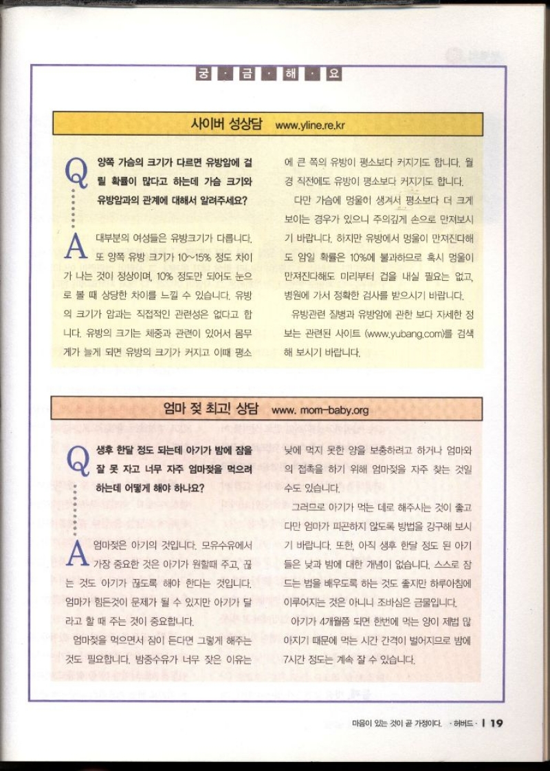 궁금해요 사이버 성상담 www.yline.re.kr  Q 양쪽 가슴의 크기가 다르면 유방암에 걸  릴 확률이 많다고 하는데 가슴 크기와  유방암과의 관계에 대해서 알려주세요  A 대부분의 여성들은 유방크기가 다릅니다.  또 양쪽 유방 크기가 1015 정도 차이  가 나는 것이 정상이며 10 정도만 되어도 눈으  로 볼 때 상당한 차이를 느낄 수 있습니다. 유방  의 크기가 암과는 직접적인 관련성은 없다고 합  니다. 유방의 크기는 체중과 관련이 있어서 몸무  게가 늘게 되면 유방의 크기가 커지고 이때 평소  에 큰 쪽의 유방이 평소보다 커지기도 합니다. 월  경 직전에도 유방이 평소보다 커지기도 합니다.  다만 가슴에 멍울이 생겨서 평소보다 더 크게  보이는 경우가 있으니 주의깊게 손으로 만져보시  기 바랍니다. 하지만 유방에서 멍울이 만져진다해  도 암일 확률은 10에 불과하므로 혹시 멍울이  만져진다해도 미리부터 겁을 내실 필요는 없고  병원에 가서 정확한 검사를 받으시기 바랍니다.  유방관련 질병과 유방암에 관한 보다 자세한 정  보는 관련된 사이트 www.yubang.com를 검색  해 보시기 바랍니다.   엄마 젖 최고 상담 www.mombaby.org   Q 생후 한달 정도 되는데 아기가 밤에 잠을  잘 못 자고 너무 자주 엄마젖을 먹으려  하는데 어떻게 해야 하나요  A 엄마젖은 아기의 것입니다. 모유수유에서  •가장 중요한 것은 아기가 원할때 주고 끊  는 것도 아기가 끊도록 해야 한다는 것입니다.  엄마가 힘든것이 문제가 될 수 있지만 아기가 달  라고 할 때 주는 것이 중요합니다.  엄마젖을 먹으면서 잠이 든다면 그렇게 해주는  것도 필요합니다. 밤중수유가 너무 잦은 이유는  낮에 먹지 못한 양을 보충하려고 하거나 엄마와  의 접촉을 하기 위해 엄마젖을 자주 찾는 것일  수도 있습니다.  그러므로 아기가 먹는 데로 해주시는 것이 좋고  다만 엄마가 피곤하지 않도록 방법을 강구해 보시  기 바랍니다. 또한 아직 생후 한달 정도 된 아기  들은 낮과 밤에 대한 개념이 없습니다. 스스로 잠  드는 법을 배우도록 하는 것도 좋지만 하루아침에  이루어지는 것은 아니니 조바심은 금물입니다.  아기가 4개월쯤 되면 한번에 먹는 양이 제법 많  아지기 때문에 먹는 시간 간격이 벌어지므로 밤에  7시간 정도는 계속 잘 수 있습니다. 