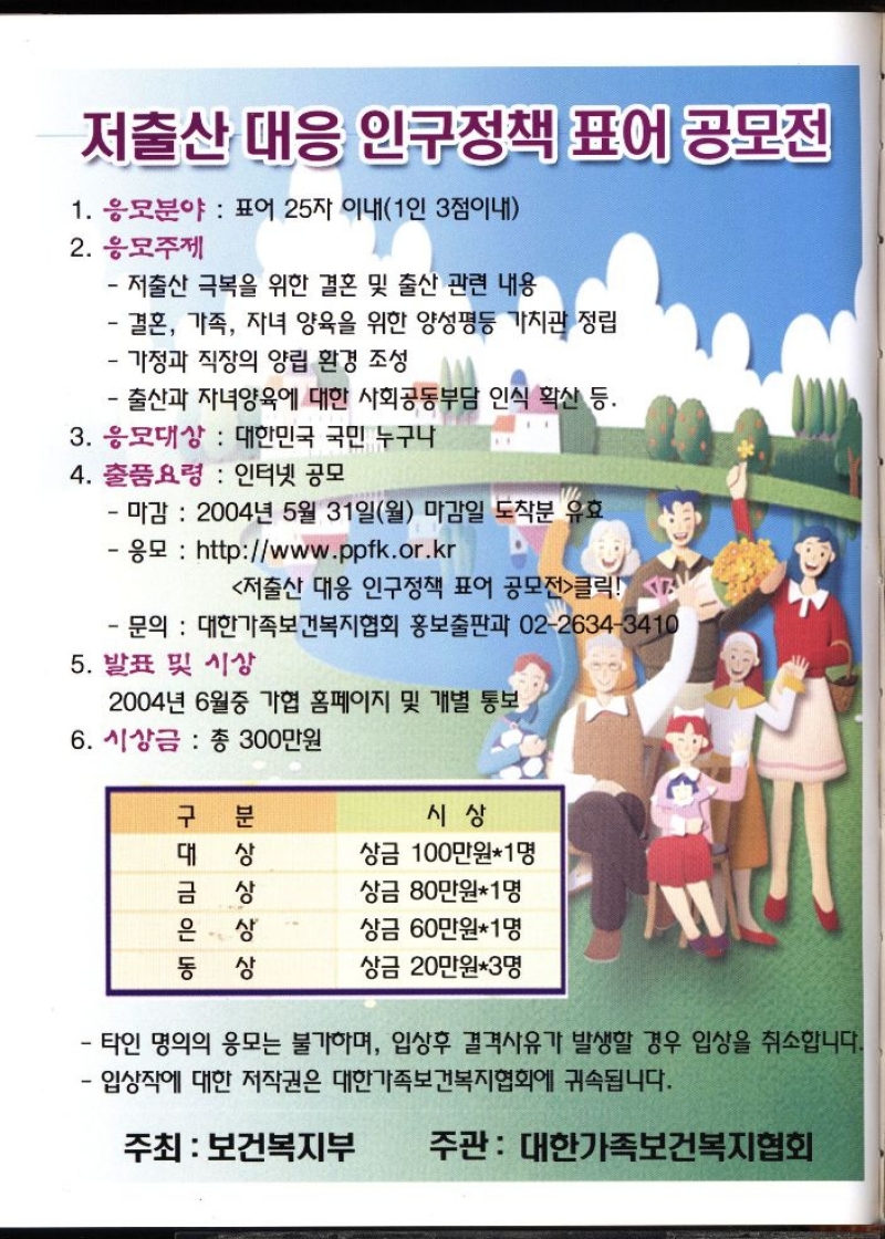 저출산 대응 인구정책 표어 공모전  1. 응모분야  표어 25자 이내1인 3점이내  2. 응모주제  저출산 극복을 위한 결혼 및 출산 관련 내용        결혼 가족 자녀 양육을 위한 양성평등 가치관 정립  가정과 직장의 양립 환경 조성  •출산과 자녀양육에 대한 사회공동부담 인식 확산 등.  3. 응모대상  대한민국 국민 누구나  4. 출품요령  인터넷 공모  마감 2004년 5월 31일월 마감일 도착분 유효   응모  httpwww.ppfk.or.kr  저출산 대응 인구정책 표어 공모전클릭  문의 대한가족보건복지협회 홍보출판과 0226343410  5. 발표 및 시상  2004년 6월중 가협 홈페이지 및 개별 통보  6. 시상금  총 300만원 